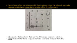  Step 2: Starting from first column, check if there is only one zero in that column. If yes, mark a
square around that zero entry and draw a horizontal line through that zero.
• After scanning the last column, check whether all the zeroes are covered with lines.
• Step 3: Check whether the no. of squares marked is equal to no. of rows of the matrix.
 