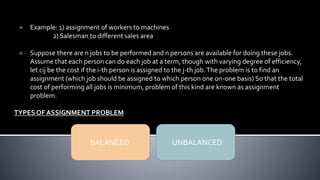 Example: 1) assignment of workers to machines
2) Salesman to different sales area
 Suppose there are n jobs to be performed and n persons are available for doing these jobs.
Assume that each person can do each job at a term, though with varying degree of efficiency,
let cij be the cost if the i-th person is assigned to the j-th job.The problem is to find an
assignment (which job should be assigned to which person one on-one basis) So that the total
cost of performing all jobs is minimum, problem of this kind are known as assignment
problem.
TYPESOF ASSIGNMENT PROBLEM
BALANCED UNBALANCED
 