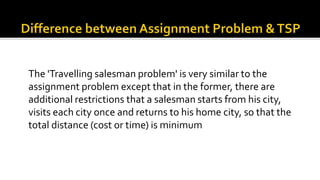 The 'Travelling salesman problem' is very similar to the
assignment problem except that in the former, there are
additional restrictions that a salesman starts from his city,
visits each city once and returns to his home city, so that the
total distance (cost or time) is minimum
 