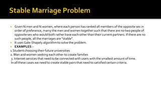  Given N men and N women, where each person has ranked all members of the opposite sex in
order of preference, marry the men and women together such that there are no two people of
opposite sex who would both rather have each other than their current partners. If there are no
such people, all the marriages are “stable”.
 It uses Gale-Shapely algorithm to solve the problem.
 EXAMPLES :-
1.Student choosing their future universities
2. Man and women seeking each other to create families
3. Internet services that need to be connected with users with the smallest amount of time.
In all these cases we need to create stable pairs that need to satisfied certain criteria.
 
