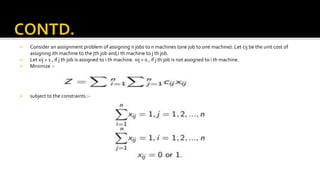  Consider an assignment problem of assigning n jobs to n machines (one job to one machine). Let cij be the unit cost of
assigning ith machine to the jth job and,i th machine to j th job.
 Let xij = 1 , if j th job is assigned to i th machine. xij = 0 , if j th job is not assigned to i th machine.
 Minimize :-
 subject to the constraints :-
 