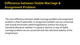 The main difference between stable marriage problem and assignment
problem is that of optimality. In assignment problem we are concerned
with overall minimized cost/timing/distance without focusing on
individual allocation whether it is good or bad but in case of stable
marriage problem we are concerned with the individual stability of the
assigned pair.
 