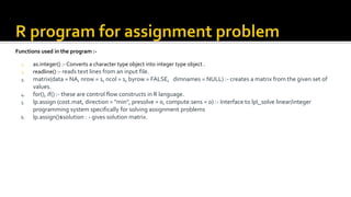 Functions used in the program :-
1. as.integer() :- Converts a character type object into integer type object .
2. readline() :- reads text lines from an input file.
3. matrix(data = NA, nrow = 1, ncol = 1, byrow = FALSE, dimnames = NULL) :- creates a matrix from the given set of
values.
4. for(), if() :- these are control flow constructs in R language.
5. lp.assign (cost.mat, direction = "min", presolve = 0, compute.sens = 0) :- Interface to lp_solve linear/integer
programming system specifically for solving assignment problems
6. lp.assign()$solution : - gives solution matrix.
 