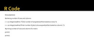 library(lpSolve)
#entering number of rows and columns
r <- as.integer(readline ( "Enter number of assignees(will be treated as rows):"))
c <- as.integer(readline("Enter number of jobs to be assigned(will be treated as column) :"))
#printing number of rows and columns for matrix
print(r)
print(c)
 