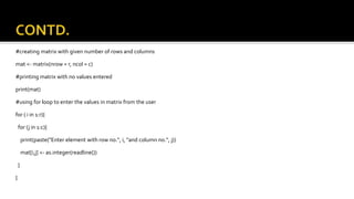 #creating matrix with given number of rows and columns
mat <- matrix(nrow = r, ncol = c)
#printing matrix with no values entered
print(mat)
#using for loop to enter the values in matrix from the user
for ( i in 1:r){
for (j in 1:c){
print(paste("Enter element with row no.", i, "and column no.", j))
mat[i,j] <- as.integer(readline())
}
}
 