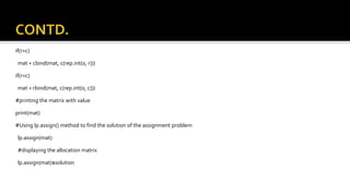 if(r>c)
mat = cbind(mat, c(rep.int(0, r)))
if(r<c)
mat = rbind(mat, c(rep.int(0, c)))
#printing the matrix with value
print(mat)
#Using lp.assign() method to find the solution of the assignment problem
lp.assign(mat)
#displaying the allocation matrix
lp.assign(mat)$solution
 