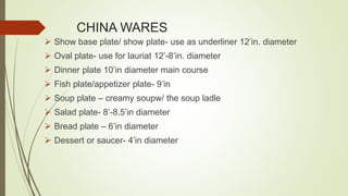 CHINA WARES
 Show base plate/ show plate- use as underliner 12’in. diameter
 Oval plate- use for lauriat 12’-8’in. diameter
 Dinner plate 10’in diameter main course
 Fish plate/appetizer plate- 9’in
 Soup plate – creamy soupw/ the soup ladle
 Salad plate- 8’-8.5’in diameter
 Bread plate – 6’in diameter
 Dessert or saucer- 4’in diameter
 