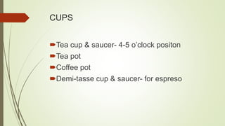 CUPS
Tea cup & saucer- 4-5 o’clock positon
Tea pot
Coffee pot
Demi-tasse cup & saucer- for espreso
 
