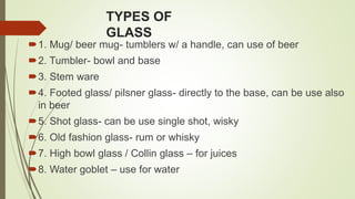 TYPES OF
GLASS
1. Mug/ beer mug- tumblers w/ a handle, can use of beer
2. Tumbler- bowl and base
3. Stem ware
4. Footed glass/ pilsner glass- directly to the base, can be use also
in beer
5. Shot glass- can be use single shot, wisky
6. Old fashion glass- rum or whisky
7. High bowl glass / Collin glass – for juices
8. Water goblet – use for water
 
