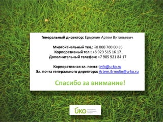 Генеральный директор: Ермолин Артем Витальевич

         Многоканальный тел.: +8 800 700 80 35
         Корпоративный тел.: +8 929 515 16 17
       Дополнительный телефон: +7 985 921 84 17

          Корпоративная эл. почта: info@u-ko.ru
Эл. почта генерального директора: Artem.Ermolin@u-ko.ru


          Спасибо за внимание!
 