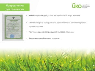 Направления
деятельности
               •   Утилизация отходов, в том числе бытовой и орг. техники.


               •   Покупка сырья, содержащего драгметаллы и оптовая торговля
                   драгметаллами.

               •   Покупка неремонтопригодной бытовой техники.


               •   Вывоз твердых бытовых отходов.
 