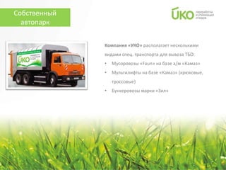 Собственный
  автопарк

              Компания «УКО» располагает несколькими
              видами спец. транспорта для вывоза ТБО:
              •   Мусоровозы «Faun» на базе а/м «Камаз»
              •   Мультилифты на базе «Камаз» (крюковые,
                  троссовые)
              •   Бункеровозы марки «Зил»
 