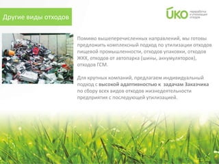 Другие виды отходов

                      Помимо вышеперечисленных направлений, мы готовы
                      предложить комплексный подход по утилизации отходов
                      пищевой промышленности, отходов упаковки, отходов
                      ЖКХ, отходов от автопарка (шины, аккумуляторов),
                      отходов ГСМ.

                      Для крупных компаний, предлагаем индивидуальный
                      подход с высокой адаптивностью к задачам Заказчика
                      по сбору всех видов отходов жизнедеятельности
                      предприятия с последующей утилизацией.
 