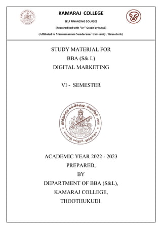 KAMARAJ COLLEGE
SELF FINANCING COURSES
(Reaccredited with “A+” Grade by NAAC)
(Affiliated to Manonmaniam Sundaranar University, Tirunelveli.)
STUDY MATERIAL FOR
BBA (S& L)
DIGITAL MARKETING
VI - SEMESTER
ACADEMIC YEAR 2022 - 2023
PREPARED,
BY
DEPARTMENT OF BBA (S&L),
KAMARAJ COLLEGE,
THOOTHUKUDI.
 