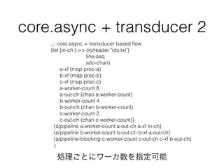 core.async + transducer 2 
;;; core.async + transducer based flow 
(let [in-ch (->> (io/reader "ids.txt") 
line-seq 
a/to-chan) 
a-xf (map proc-a) 
b-xf (map proc-b) 
c-xf (map proc-c) 
a-worker-count 8 
a-out-ch (chan a-worker-count) 
b-worker-count 4 
b-out-ch (chan b-worker-count) 
c-worker-count 2 
c-out-ch (chan c-worker-count)] 
(a/pipeline a-worker-count a-out-ch a-xf in-ch) 
(a/pipeline b-worker-count b-out-ch b-xf a-out-ch) 
(a/pipeline-blocking c-worker-count c-out-ch c-xf b-out-ch) 
) 
IȤ˥`ָ 
 