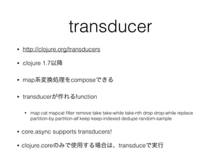transducer 
? http://clojure.org/transducers 
? clojure 1.7Խ 
? mapϵQIcomposeǤ 
? transducerfunction 
? map cat mapcat filter remove take take-while take-nth drop drop-while replace 
partition-by partition-all keep keep-indexed dedupe random-sample 
? core.async supports transducers! 
? clojure.coreΤߤʹäϤϡtransduceǌg 
 