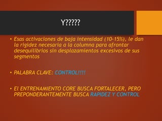 Y?????
• Esas activaciones de baja intensidad (10-15%), le dan
la rigidez necesaria a la columna para afrontar
desequilibrios sin desplazamientos excesivos de sus
segmentos
• PALABRA CLAVE: CONTROL!!!!
• El ENTRENAMIENTO CORE BUSCA FORTALECER, PERO
PREPONDERANTEMENTE BUSCA RAPIDEZ Y CONTROL
 