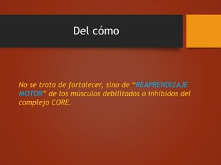 Del cómo
No se trata de fortalecer, sino de “REAPRENDIZAJE
MOTOR” de los músculos debilitados o inhibidos del
complejo CORE.
 