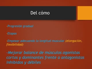 Del cómo
-Progresión gradual
-Etapas
-Empezar adecuando la longitud muscular (elongación,
flexibilidad)
-Mejorar balance de músculos agonistas
cortos y dominantes frente a antagonistas
inhibidos y débiles
 