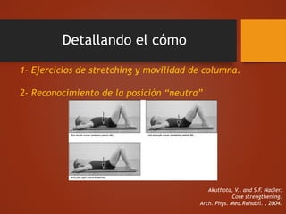 Detallando el cómo
1- Ejercicios de stretching y movilidad de columna.
2- Reconocimiento de la posición “neutra”
Akuthota, V., and S.F. Nadler.
Core strengthening.
Arch. Phys. Med.Rehabil. , 2004.
 