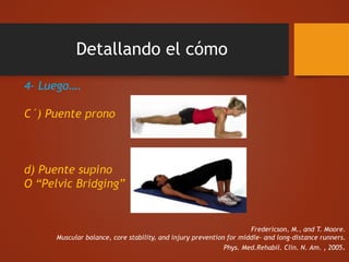 Detallando el cómo
4- Luego….
C´) Puente prono
d) Puente supino
O “Pelvic Bridging”
Fredericson, M., and T. Moore.
Muscular balance, core stability, and injury prevention for middle- and long-distance runners.
Phys. Med.Rehabil. Clin. N. Am. , 2005.
 