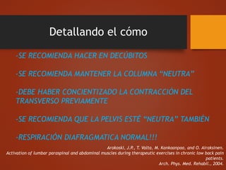Detallando el cómo
-SE RECOMIENDA HACER EN DECÚBITOS
-SE RECOMIENDA MANTENER LA COLUMNA “NEUTRA”
-DEBE HABER CONCIENTIZADO LA CONTRACCIÓN DEL
TRANSVERSO PREVIAMENTE
-SE RECOMIENDA QUE LA PELVIS ESTÉ “NEUTRA” TAMBIÉN
-RESPIRACIÓN DIAFRAGMATICA NORMAL!!!
Arokoski, J.P., T. Valta, M. Kankaanpaa, and O. Airaksinen.
Activation of lumbar paraspinal and abdominal muscles during therapeutic exercises in chronic low back pain
patients.
Arch. Phys. Med. Rehabil., 2004.
 