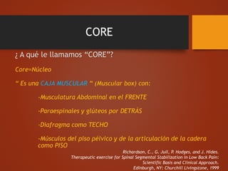 CORE
¿ A qué le llamamos “CORE”?
Core=Núcleo
“ Es una CAJA MUSCULAR “ (Muscular box) con:
-Musculatura Abdominal en el FRENTE
-Paraespinales y glúteos por DETRÁS
-Diafragma como TECHO
-Músculos del piso pélvico y de la articulación de la cadera
como PISO
Richardson, C., G. Jull, P. Hodges, and J. Hides.
Therapeutic exercise for Spinal Segmental Stabilization in Low Back Pain:
Scientific Basis and Clinical Approach.
Edinburgh, NY: Churchill Livingstone, 1999
 