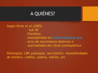 A QUIÉNES?
Según Hicks et al (2005)
- Sub 40
-Flexibles
-Inestabilidad en Prone Instabilty test
-Arco de movimiento doloroso o
anormalidad del ritmo lumbopélvico
Patologías: LBP, pubalgias, sacroileitis, inestabilidades
de hombro, rodilla, cadera, tobillo, etc
 