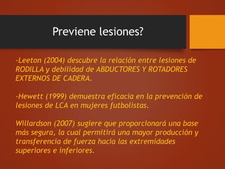 Previene lesiones?
-Leeton (2004) descubre la relación entre lesiones de
RODILLA y debilidad de ABDUCTORES Y ROTADORES
EXTERNOS DE CADERA.
-Hewett (1999) demuestra eficacia en la prevención de
lesiones de LCA en mujeres futbolistas.
Willardson (2007) sugiere que proporcionará una base
más segura, la cual permitirá una mayor producción y
transferencia de fuerza hacia las extremidades
superiores e inferiores.
 