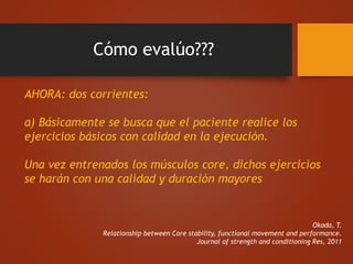 Cómo evalúo???
AHORA: dos corrientes:
a) Básicamente se busca que el paciente realice los
ejercicios básicos con calidad en la ejecución.
Una vez entrenados los músculos core, dichos ejercicios
se harán con una calidad y duración mayores
Okada, T.
Relationship between Core stability, functional movement and performance.
Journal of strength and conditioning Res, 2011
 