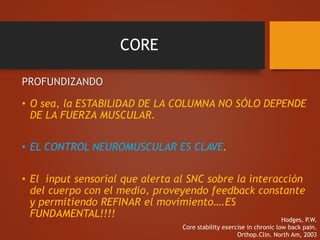 CORE
PROFUNDIZANDO
• O sea, la ESTABILIDAD DE LA COLUMNA NO SÓLO DEPENDE
DE LA FUERZA MUSCULAR.
• EL CONTROL NEUROMUSCULAR ES CLAVE.
• El input sensorial que alerta al SNC sobre la interacción
del cuerpo con el medio, proveyendo feedback constante
y permitiendo REFINAR el movimiento….ES
FUNDAMENTAL!!!! Hodges, P.W.
Core stability exercise in chronic low back pain.
Orthop.Clin. North Am, 2003
 