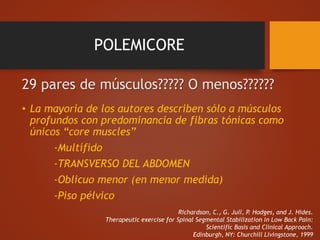 POLEMICORE
29 pares de músculos????? O menos??????
• La mayoría de los autores describen sólo a músculos
profundos con predominancia de fibras tónicas como
únicos “core muscles”
-Multífido
-TRANSVERSO DEL ABDOMEN
-Oblicuo menor (en menor medida)
-Piso pélvico
Richardson, C., G. Jull, P. Hodges, and J. Hides.
Therapeutic exercise for Spinal Segmental Stabilization in Low Back Pain:
Scientific Basis and Clinical Approach.
Edinburgh, NY: Churchill Livingstone, 1999
 