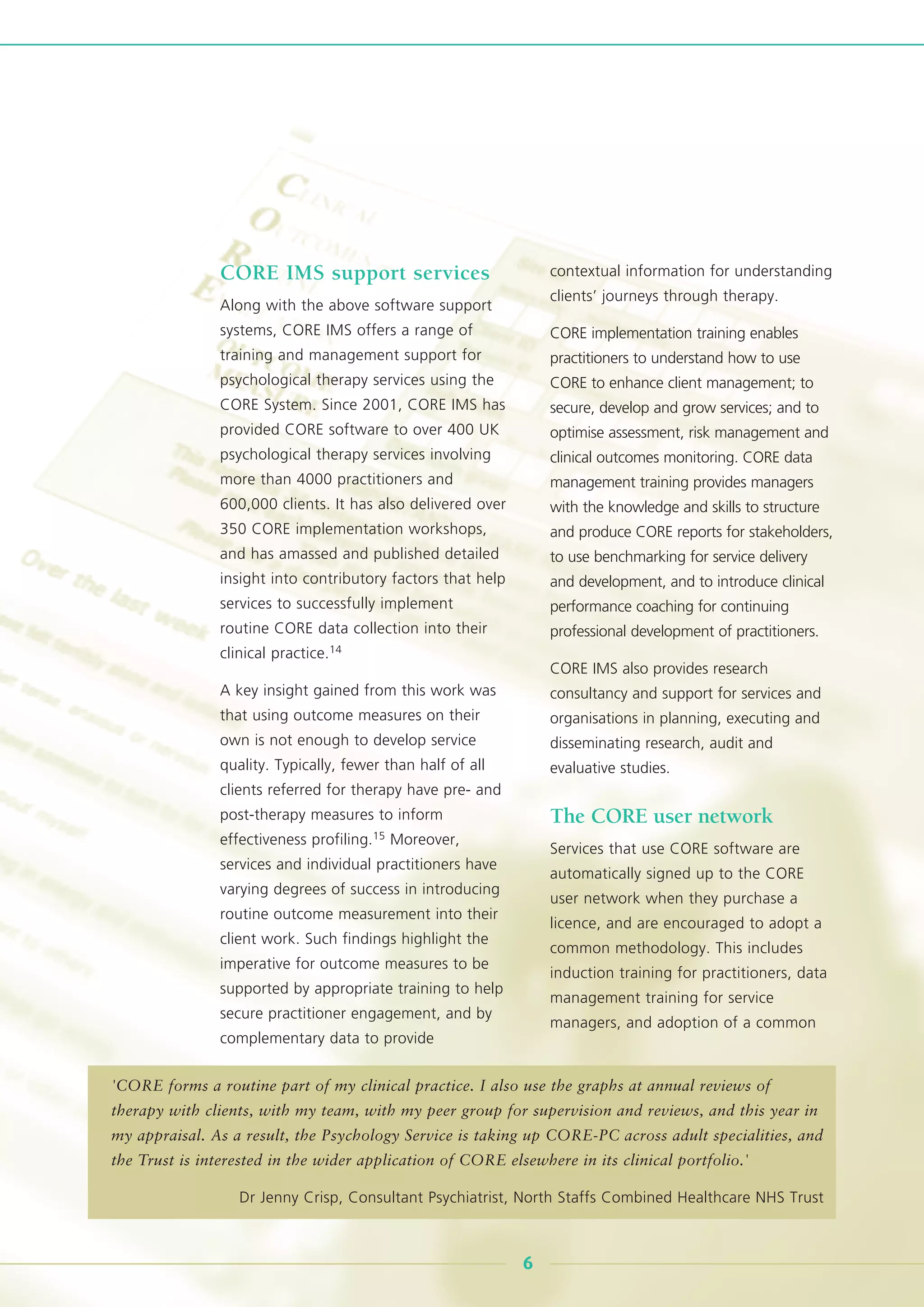 CORE IMS support services
Along with the above software support
systems, CORE IMS offers a range of
training and management support for
psychological therapy services using the
CORE System. Since 2001, CORE IMS has
provided CORE software to over 400 UK
psychological therapy services involving
more than 4000 practitioners and
600,000 clients. It has also delivered over
350 CORE implementation workshops,
and has amassed and published detailed
insight into contributory factors that help
services to successfully implement
routine CORE data collection into their
clinical practice.14
A key insight gained from this work was
that using outcome measures on their
own is not enough to develop service
quality. Typically, fewer than half of all
clients referred for therapy have pre- and
post-therapy measures to inform
effectiveness profiling.15 Moreover,
services and individual practitioners have
varying degrees of success in introducing
routine outcome measurement into their
client work. Such findings highlight the
imperative for outcome measures to be
supported by appropriate training to help
secure practitioner engagement, and by
complementary data to provide
contextual information for understanding
clients’ journeys through therapy.
CORE implementation training enables
practitioners to understand how to use
CORE to enhance client management; to
secure, develop and grow services; and to
optimise assessment, risk management and
clinical outcomes monitoring. CORE data
management training provides managers
with the knowledge and skills to structure
and produce CORE reports for stakeholders,
to use benchmarking for service delivery
and development, and to introduce clinical
performance coaching for continuing
professional development of practitioners.
CORE IMS also provides research
consultancy and support for services and
organisations in planning, executing and
disseminating research, audit and
evaluative studies.
The CORE user network
Services that use CORE software are
automatically signed up to the CORE
user network when they purchase a
licence, and are encouraged to adopt a
common methodology. This includes
induction training for practitioners, data
management training for service
managers, and adoption of a common
6
'CORE forms a routine part of my clinical practice. I also use the graphs at annual reviews of
therapy with clients, with my team, with my peer group for supervision and reviews, and this year in
my appraisal. As a result, the Psychology Service is taking up CORE-PC across adult specialities, and
the Trust is interested in the wider application of CORE elsewhere in its clinical portfolio.'
Dr Jenny Crisp, Consultant Psychiatrist, North Staffs Combined Healthcare NHS Trust
 
