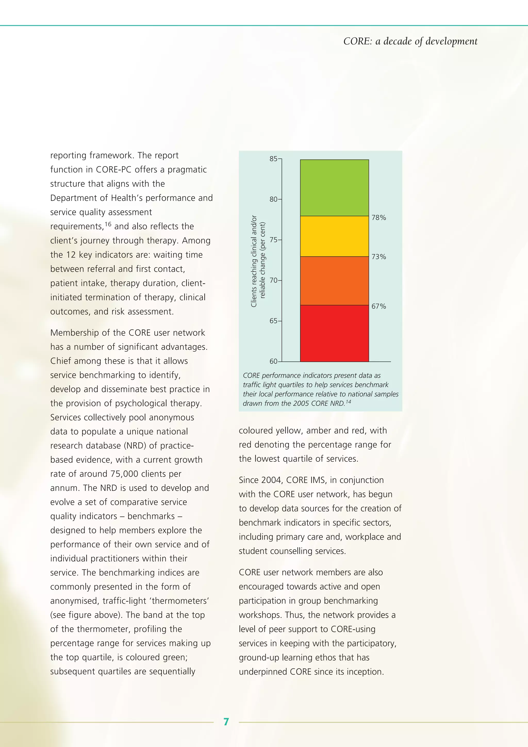 reporting framework. The report
function in CORE-PC offers a pragmatic
structure that aligns with the
Department of Health’s performance and
service quality assessment
requirements,16 and also reflects the
client’s journey through therapy. Among
the 12 key indicators are: waiting time
between referral and first contact,
patient intake, therapy duration, client-
initiated termination of therapy, clinical
outcomes, and risk assessment.
Membership of the CORE user network
has a number of significant advantages.
Chief among these is that it allows
service benchmarking to identify,
develop and disseminate best practice in
the provision of psychological therapy.
Services collectively pool anonymous
data to populate a unique national
research database (NRD) of practice-
based evidence, with a current growth
rate of around 75,000 clients per
annum. The NRD is used to develop and
evolve a set of comparative service
quality indicators – benchmarks –
designed to help members explore the
performance of their own service and of
individual practitioners within their
service. The benchmarking indices are
commonly presented in the form of
anonymised, traffic-light ‘thermometers’
(see figure above). The band at the top
of the thermometer, profiling the
percentage range for services making up
the top quartile, is coloured green;
subsequent quartiles are sequentially
coloured yellow, amber and red, with
red denoting the percentage range for
the lowest quartile of services.
Since 2004, CORE IMS, in conjunction
with the CORE user network, has begun
to develop data sources for the creation of
benchmark indicators in specific sectors,
including primary care and, workplace and
student counselling services.
CORE user network members are also
encouraged towards active and open
participation in group benchmarking
workshops. Thus, the network provides a
level of peer support to CORE-using
services in keeping with the participatory,
ground-up learning ethos that has
underpinned CORE since its inception.
CORE: a decade of development
85
80
78%
73%
67%
75
70
65
60
Clientsreachingclinicaland/or
reliablechange(percent)
CORE performance indicators present data as
traffic light quartiles to help services benchmark
their local performance relative to national samples
drawn from the 2005 CORE NRD.14
7
 