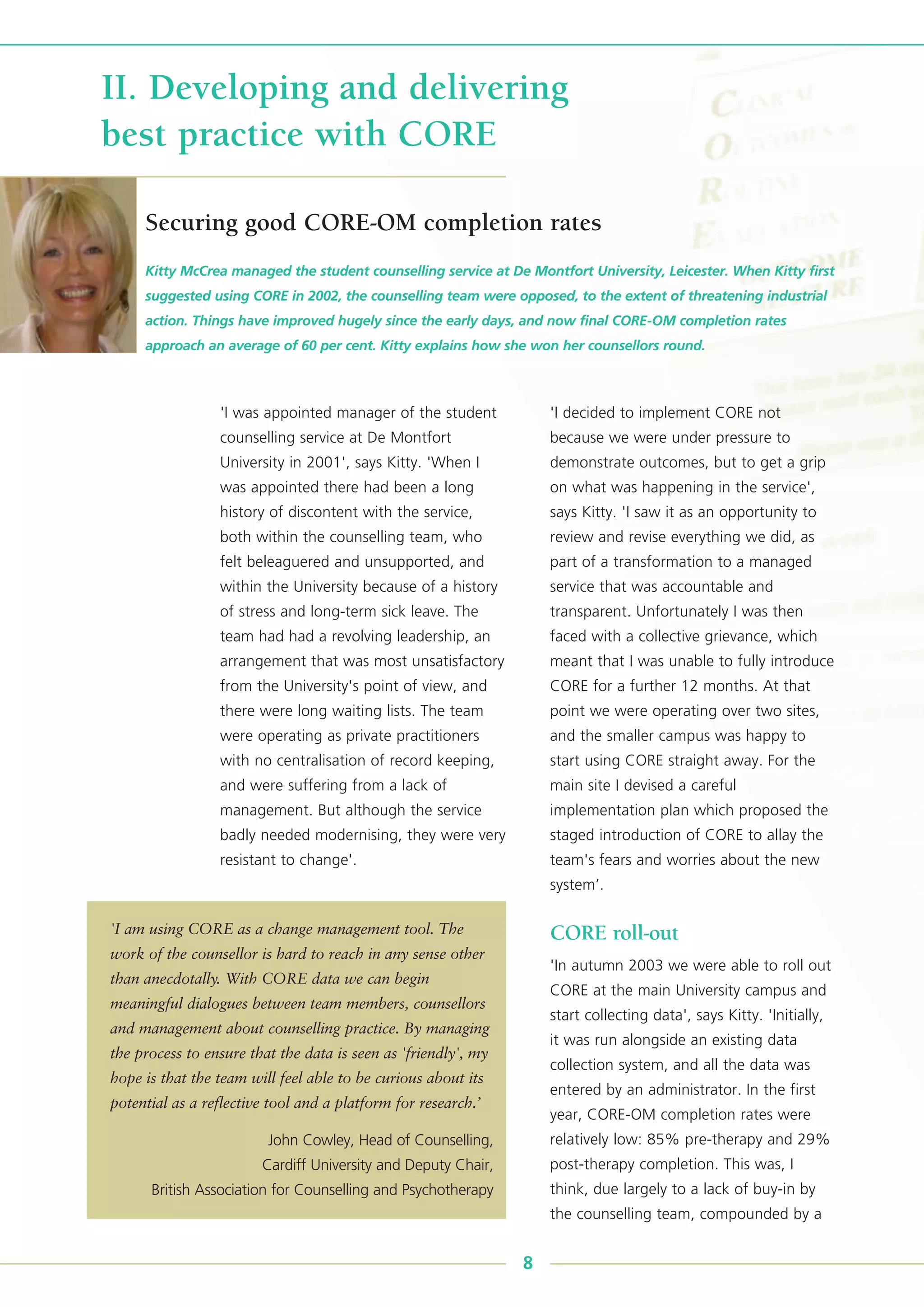 'I was appointed manager of the student
counselling service at De Montfort
University in 2001', says Kitty. 'When I
was appointed there had been a long
history of discontent with the service,
both within the counselling team, who
felt beleaguered and unsupported, and
within the University because of a history
of stress and long-term sick leave. The
team had had a revolving leadership, an
arrangement that was most unsatisfactory
from the University's point of view, and
there were long waiting lists. The team
were operating as private practitioners
with no centralisation of record keeping,
and were suffering from a lack of
management. But although the service
badly needed modernising, they were very
resistant to change'.
'I decided to implement CORE not
because we were under pressure to
demonstrate outcomes, but to get a grip
on what was happening in the service',
says Kitty. 'I saw it as an opportunity to
review and revise everything we did, as
part of a transformation to a managed
service that was accountable and
transparent. Unfortunately I was then
faced with a collective grievance, which
meant that I was unable to fully introduce
CORE for a further 12 months. At that
point we were operating over two sites,
and the smaller campus was happy to
start using CORE straight away. For the
main site I devised a careful
implementation plan which proposed the
staged introduction of CORE to allay the
team's fears and worries about the new
system’.
CORE roll-out
'In autumn 2003 we were able to roll out
CORE at the main University campus and
start collecting data', says Kitty. 'Initially,
it was run alongside an existing data
collection system, and all the data was
entered by an administrator. In the first
year, CORE-OM completion rates were
relatively low: 85% pre-therapy and 29%
post-therapy completion. This was, I
think, due largely to a lack of buy-in by
the counselling team, compounded by a
Kitty McCrea managed the student counselling service at De Montfort University, Leicester. When Kitty first
suggested using CORE in 2002, the counselling team were opposed, to the extent of threatening industrial
action. Things have improved hugely since the early days, and now final CORE-OM completion rates
approach an average of 60 per cent. Kitty explains how she won her counsellors round.
8
II. Developing and delivering
best practice with CORE
Securing good CORE-OM completion rates
'I am using CORE as a change management tool. The
work of the counsellor is hard to reach in any sense other
than anecdotally. With CORE data we can begin
meaningful dialogues between team members, counsellors
and management about counselling practice. By managing
the process to ensure that the data is seen as 'friendly', my
hope is that the team will feel able to be curious about its
potential as a reflective tool and a platform for research.’
John Cowley, Head of Counselling,
Cardiff University and Deputy Chair,
British Association for Counselling and Psychotherapy
 