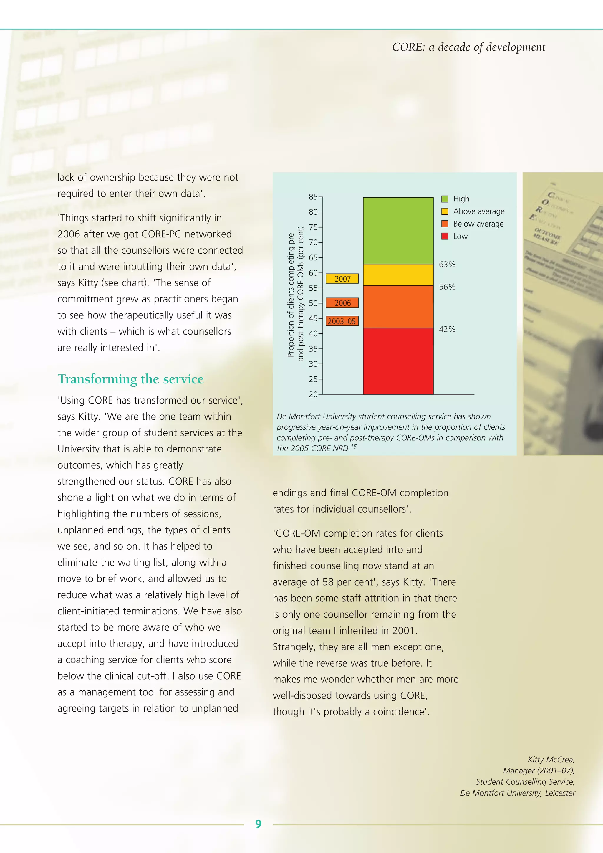 lack of ownership because they were not
required to enter their own data'.
'Things started to shift significantly in
2006 after we got CORE-PC networked
so that all the counsellors were connected
to it and were inputting their own data',
says Kitty (see chart). 'The sense of
commitment grew as practitioners began
to see how therapeutically useful it was
with clients – which is what counsellors
are really interested in'.
Transforming the service
'Using CORE has transformed our service',
says Kitty. 'We are the one team within
the wider group of student services at the
University that is able to demonstrate
outcomes, which has greatly
strengthened our status. CORE has also
shone a light on what we do in terms of
highlighting the numbers of sessions,
unplanned endings, the types of clients
we see, and so on. It has helped to
eliminate the waiting list, along with a
move to brief work, and allowed us to
reduce what was a relatively high level of
client-initiated terminations. We have also
started to be more aware of who we
accept into therapy, and have introduced
a coaching service for clients who score
below the clinical cut-off. I also use CORE
as a management tool for assessing and
agreeing targets in relation to unplanned
endings and final CORE-OM completion
rates for individual counsellors'.
'CORE-OM completion rates for clients
who have been accepted into and
finished counselling now stand at an
average of 58 per cent', says Kitty. 'There
has been some staff attrition in that there
is only one counsellor remaining from the
original team I inherited in 2001.
Strangely, they are all men except one,
while the reverse was true before. It
makes me wonder whether men are more
well-disposed towards using CORE,
though it's probably a coincidence'.
9
CORE: a decade of development
85
75
80
70
65
45
63%
56%
42%
55
40
35
50
60
30
25
20
Proportionofclientscompletingpre
andpost-therapyCORE-OMs(percent)
High
Above average
Below average
Low
2007
2006
2003–05
De Montfort University student counselling service has shown
progressive year-on-year improvement in the proportion of clients
completing pre- and post-therapy CORE-OMs in comparison with
the 2005 CORE NRD.15
Kitty McCrea,
Manager (2001–07),
Student Counselling Service,
De Montfort University, Leicester
 