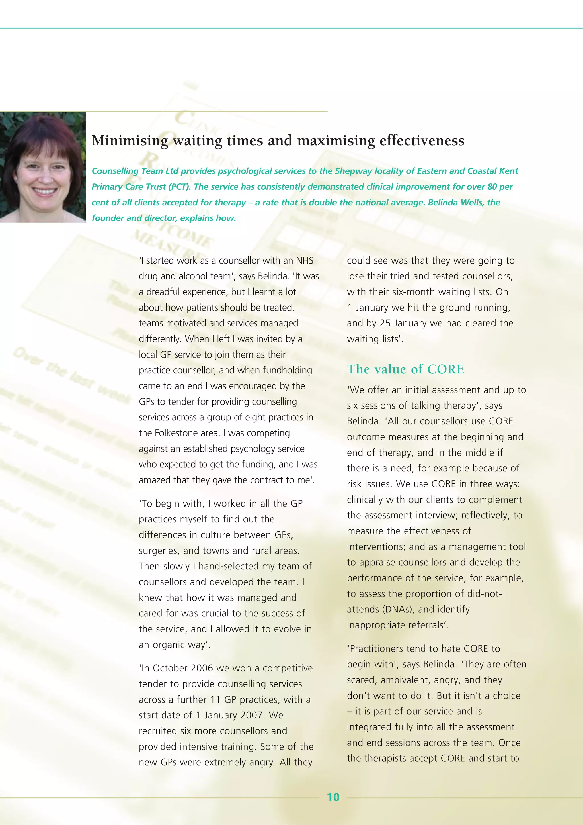 'I started work as a counsellor with an NHS
drug and alcohol team', says Belinda. 'It was
a dreadful experience, but I learnt a lot
about how patients should be treated,
teams motivated and services managed
differently. When I left I was invited by a
local GP service to join them as their
practice counsellor, and when fundholding
came to an end I was encouraged by the
GPs to tender for providing counselling
services across a group of eight practices in
the Folkestone area. I was competing
against an established psychology service
who expected to get the funding, and I was
amazed that they gave the contract to me'.
'To begin with, I worked in all the GP
practices myself to find out the
differences in culture between GPs,
surgeries, and towns and rural areas.
Then slowly I hand-selected my team of
counsellors and developed the team. I
knew that how it was managed and
cared for was crucial to the success of
the service, and I allowed it to evolve in
an organic way’.
'In October 2006 we won a competitive
tender to provide counselling services
across a further 11 GP practices, with a
start date of 1 January 2007. We
recruited six more counsellors and
provided intensive training. Some of the
new GPs were extremely angry. All they
could see was that they were going to
lose their tried and tested counsellors,
with their six-month waiting lists. On
1 January we hit the ground running,
and by 25 January we had cleared the
waiting lists'.
The value of CORE
'We offer an initial assessment and up to
six sessions of talking therapy', says
Belinda. 'All our counsellors use CORE
outcome measures at the beginning and
end of therapy, and in the middle if
there is a need, for example because of
risk issues. We use CORE in three ways:
clinically with our clients to complement
the assessment interview; reflectively, to
measure the effectiveness of
interventions; and as a management tool
to appraise counsellors and develop the
performance of the service; for example,
to assess the proportion of did-not-
attends (DNAs), and identify
inappropriate referrals’.
'Practitioners tend to hate CORE to
begin with', says Belinda. 'They are often
scared, ambivalent, angry, and they
don't want to do it. But it isn't a choice
– it is part of our service and is
integrated fully into all the assessment
and end sessions across the team. Once
the therapists accept CORE and start to
Counselling Team Ltd provides psychological services to the Shepway locality of Eastern and Coastal Kent
Primary Care Trust (PCT). The service has consistently demonstrated clinical improvement for over 80 per
cent of all clients accepted for therapy – a rate that is double the national average. Belinda Wells, the
founder and director, explains how.
10
Minimising waiting times and maximising effectiveness
 