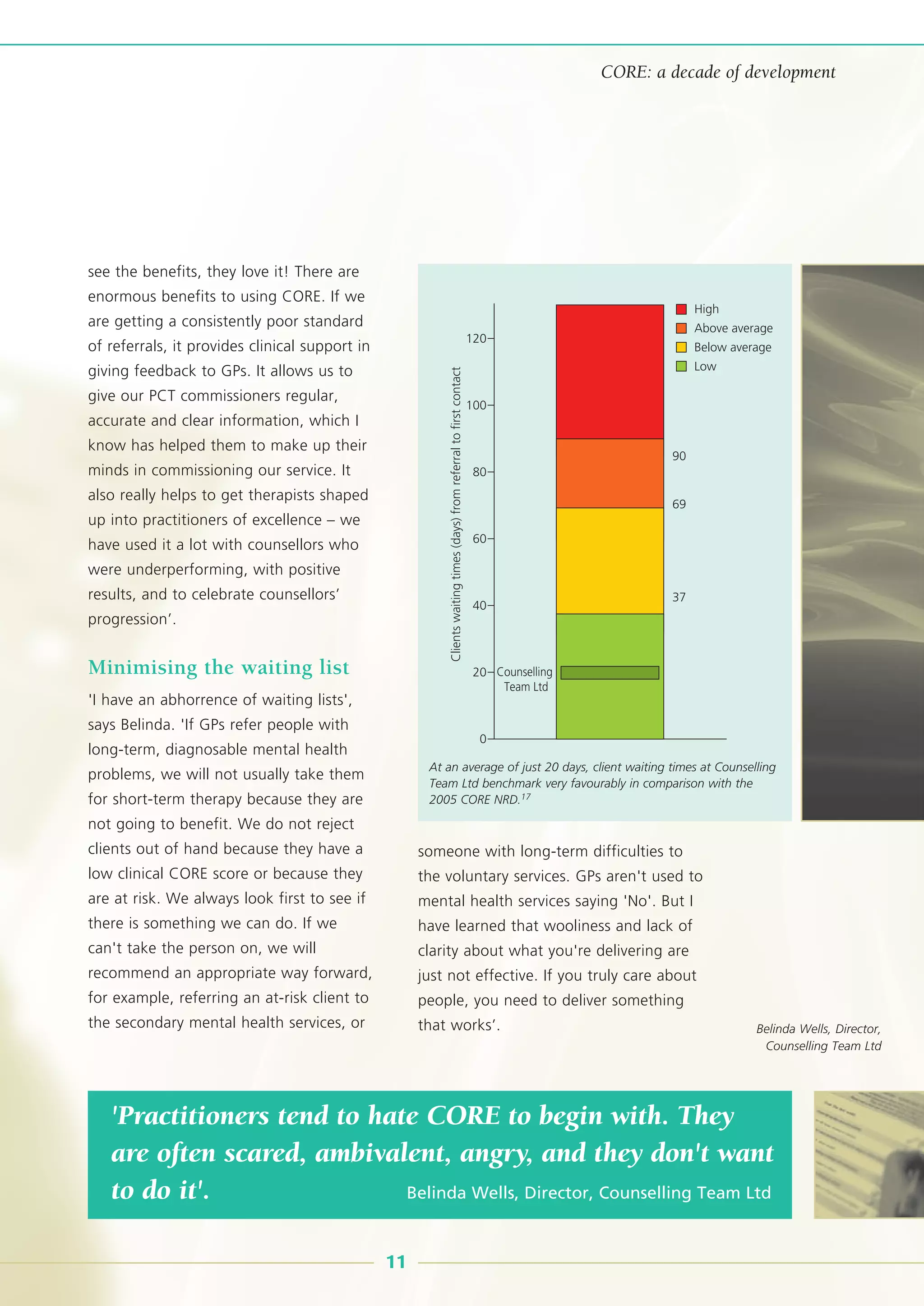 see the benefits, they love it! There are
enormous benefits to using CORE. If we
are getting a consistently poor standard
of referrals, it provides clinical support in
giving feedback to GPs. It allows us to
give our PCT commissioners regular,
accurate and clear information, which I
know has helped them to make up their
minds in commissioning our service. It
also really helps to get therapists shaped
up into practitioners of excellence – we
have used it a lot with counsellors who
were underperforming, with positive
results, and to celebrate counsellors’
progression’.
Minimising the waiting list
'I have an abhorrence of waiting lists',
says Belinda. 'If GPs refer people with
long-term, diagnosable mental health
problems, we will not usually take them
for short-term therapy because they are
not going to benefit. We do not reject
clients out of hand because they have a
low clinical CORE score or because they
are at risk. We always look first to see if
there is something we can do. If we
can't take the person on, we will
recommend an appropriate way forward,
for example, referring an at-risk client to
the secondary mental health services, or
someone with long-term difficulties to
the voluntary services. GPs aren't used to
mental health services saying 'No'. But I
have learned that wooliness and lack of
clarity about what you're delivering are
just not effective. If you truly care about
people, you need to deliver something
that works’.
'Practitioners tend to hate CORE to begin with. They
are often scared, ambivalent, angry, and they don't want
to do it'. Belinda Wells, Director, Counselling Team Ltd
11
CORE: a decade of development
120
100
90
69
37
80
60
40
20
0
Counselling
Team Ltd
Clientswaitingtimes(days)fromreferraltofirstcontact
High
Above average
Below average
Low
At an average of just 20 days, client waiting times at Counselling
Team Ltd benchmark very favourably in comparison with the
2005 CORE NRD.17
Belinda Wells, Director,
Counselling Team Ltd
 