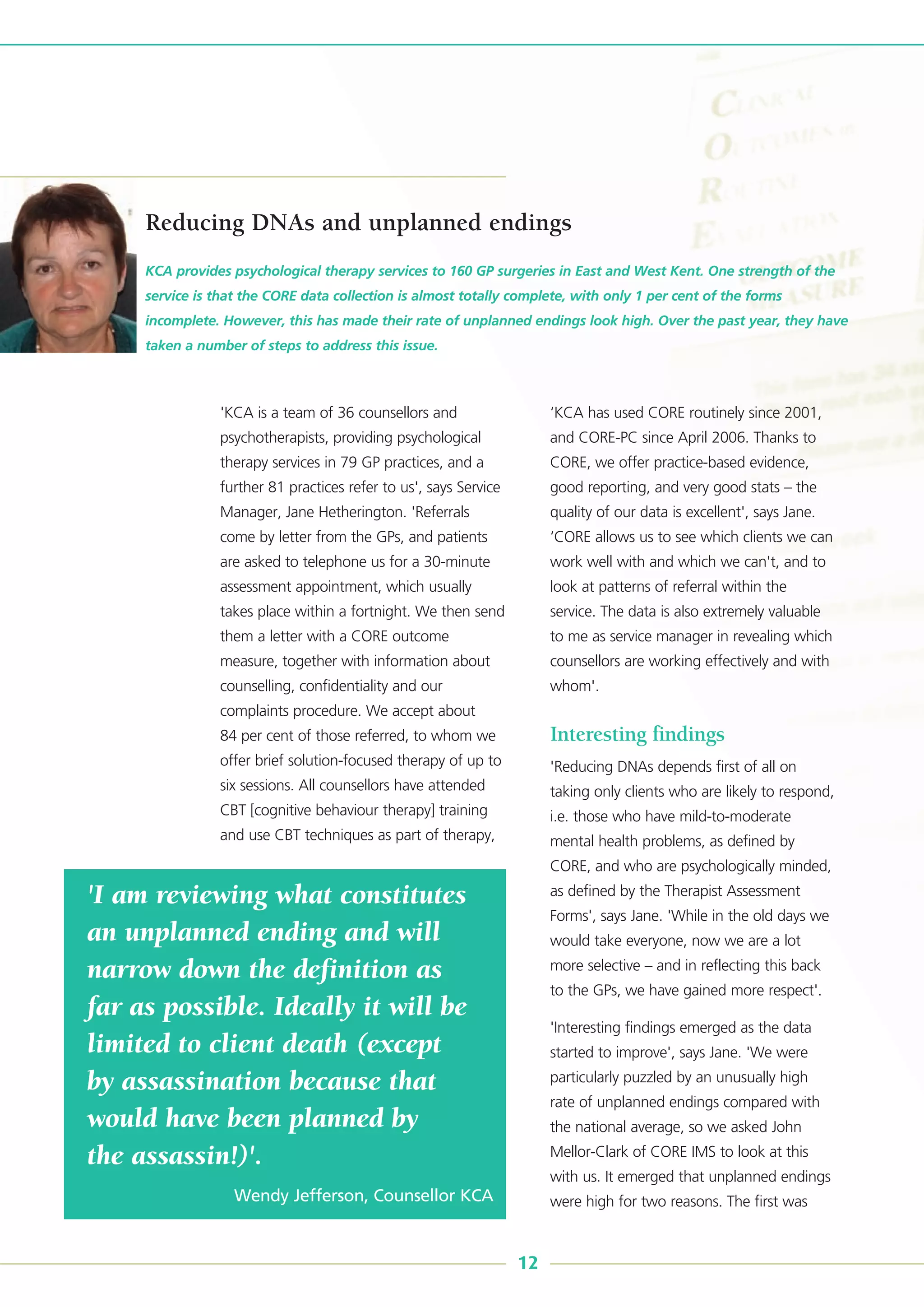 'KCA is a team of 36 counsellors and
psychotherapists, providing psychological
therapy services in 79 GP practices, and a
further 81 practices refer to us', says Service
Manager, Jane Hetherington. 'Referrals
come by letter from the GPs, and patients
are asked to telephone us for a 30-minute
assessment appointment, which usually
takes place within a fortnight. We then send
them a letter with a CORE outcome
measure, together with information about
counselling, confidentiality and our
complaints procedure. We accept about
84 per cent of those referred, to whom we
offer brief solution-focused therapy of up to
six sessions. All counsellors have attended
CBT [cognitive behaviour therapy] training
and use CBT techniques as part of therapy,
‘KCA has used CORE routinely since 2001,
and CORE-PC since April 2006. Thanks to
CORE, we offer practice-based evidence,
good reporting, and very good stats – the
quality of our data is excellent', says Jane.
‘CORE allows us to see which clients we can
work well with and which we can't, and to
look at patterns of referral within the
service. The data is also extremely valuable
to me as service manager in revealing which
counsellors are working effectively and with
whom'.
Interesting findings
'Reducing DNAs depends first of all on
taking only clients who are likely to respond,
i.e. those who have mild-to-moderate
mental health problems, as defined by
CORE, and who are psychologically minded,
as defined by the Therapist Assessment
Forms', says Jane. 'While in the old days we
would take everyone, now we are a lot
more selective – and in reflecting this back
to the GPs, we have gained more respect'.
'Interesting findings emerged as the data
started to improve', says Jane. 'We were
particularly puzzled by an unusually high
rate of unplanned endings compared with
the national average, so we asked John
Mellor-Clark of CORE IMS to look at this
with us. It emerged that unplanned endings
were high for two reasons. The first was
KCA provides psychological therapy services to 160 GP surgeries in East and West Kent. One strength of the
service is that the CORE data collection is almost totally complete, with only 1 per cent of the forms
incomplete. However, this has made their rate of unplanned endings look high. Over the past year, they have
taken a number of steps to address this issue.
12
Reducing DNAs and unplanned endings
'I am reviewing what constitutes
an unplanned ending and will
narrow down the definition as
far as possible. Ideally it will be
limited to client death (except
by assassination because that
would have been planned by
the assassin!)'.
Wendy Jefferson, Counsellor KCA
 