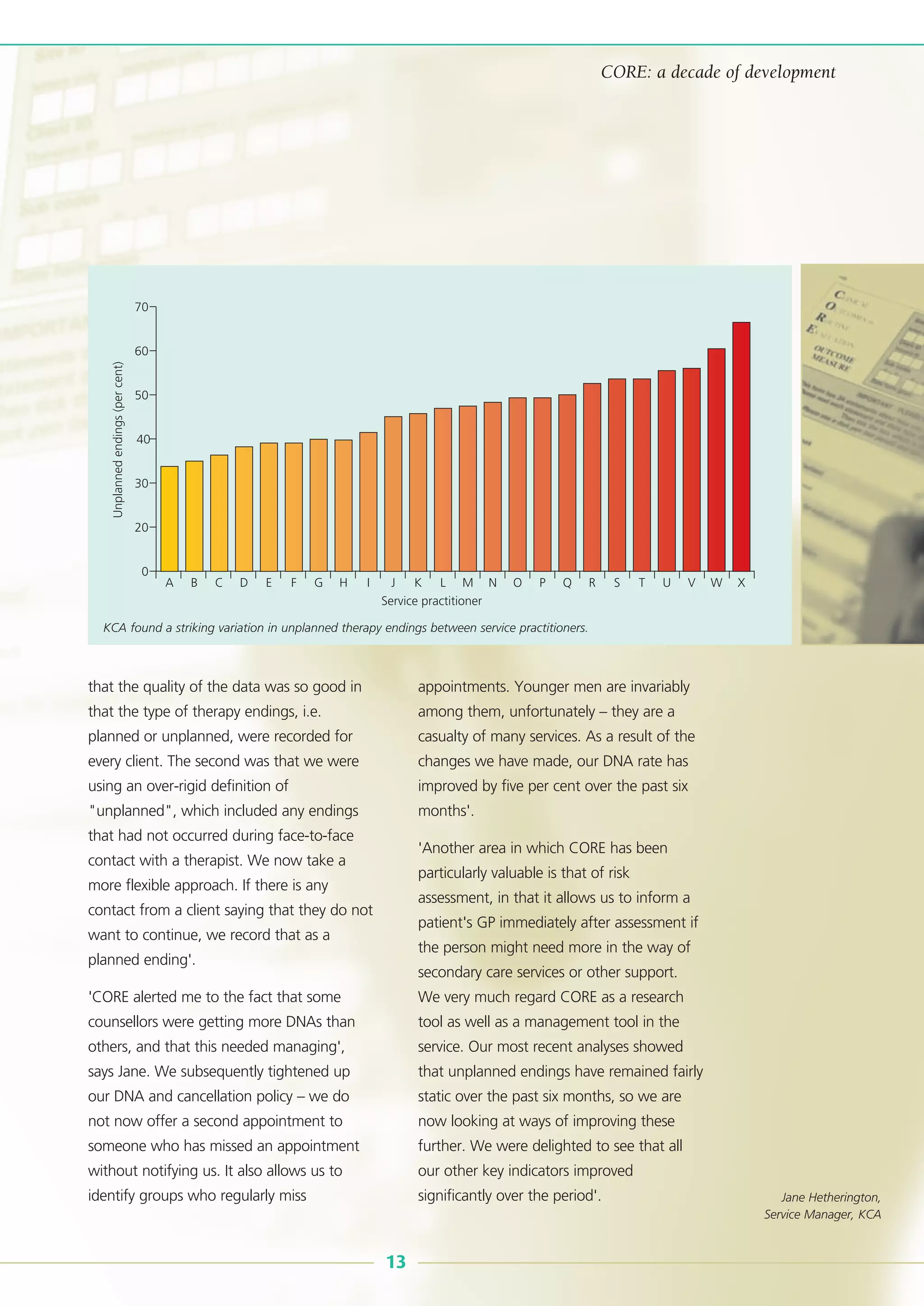 that the quality of the data was so good in
that the type of therapy endings, i.e.
planned or unplanned, were recorded for
every client. The second was that we were
using an over-rigid definition of
"unplanned", which included any endings
that had not occurred during face-to-face
contact with a therapist. We now take a
more flexible approach. If there is any
contact from a client saying that they do not
want to continue, we record that as a
planned ending'.
'CORE alerted me to the fact that some
counsellors were getting more DNAs than
others, and that this needed managing',
says Jane. We subsequently tightened up
our DNA and cancellation policy – we do
not now offer a second appointment to
someone who has missed an appointment
without notifying us. It also allows us to
identify groups who regularly miss
appointments. Younger men are invariably
among them, unfortunately – they are a
casualty of many services. As a result of the
changes we have made, our DNA rate has
improved by five per cent over the past six
months'.
'Another area in which CORE has been
particularly valuable is that of risk
assessment, in that it allows us to inform a
patient's GP immediately after assessment if
the person might need more in the way of
secondary care services or other support.
We very much regard CORE as a research
tool as well as a management tool in the
service. Our most recent analyses showed
that unplanned endings have remained fairly
static over the past six months, so we are
now looking at ways of improving these
further. We were delighted to see that all
our other key indicators improved
significantly over the period'.
13
CORE: a decade of development
70
60
50
40
30
20
0
A B C D E F G H I J K
Service practitioner
L M N O P Q R S T U V W X
Unplannedendings(percent)
KCA found a striking variation in unplanned therapy endings between service practitioners.
Jane Hetherington,
Service Manager, KCA
 
