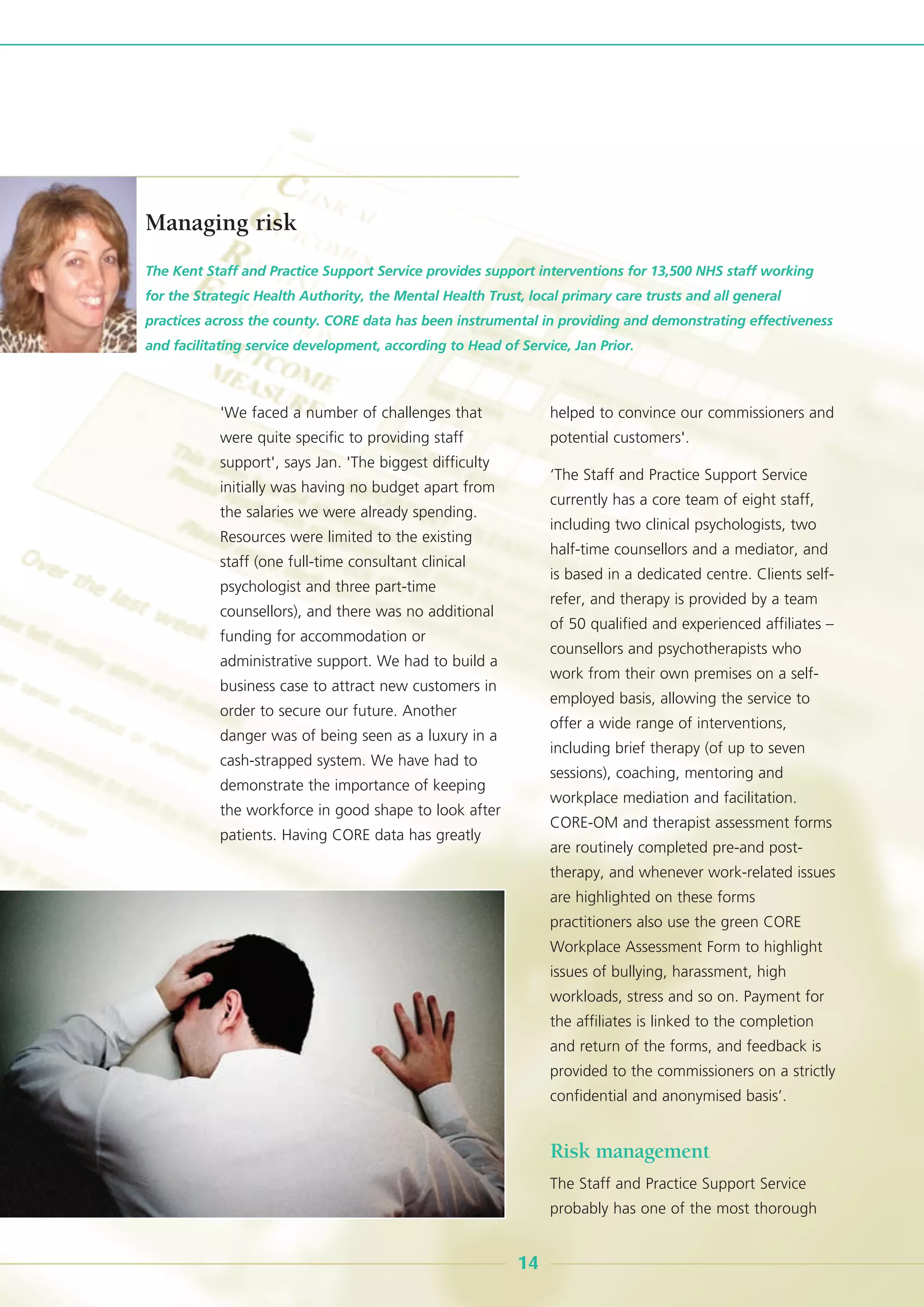 'We faced a number of challenges that
were quite specific to providing staff
support', says Jan. 'The biggest difficulty
initially was having no budget apart from
the salaries we were already spending.
Resources were limited to the existing
staff (one full-time consultant clinical
psychologist and three part-time
counsellors), and there was no additional
funding for accommodation or
administrative support. We had to build a
business case to attract new customers in
order to secure our future. Another
danger was of being seen as a luxury in a
cash-strapped system. We have had to
demonstrate the importance of keeping
the workforce in good shape to look after
patients. Having CORE data has greatly
helped to convince our commissioners and
potential customers'.
‘The Staff and Practice Support Service
currently has a core team of eight staff,
including two clinical psychologists, two
half-time counsellors and a mediator, and
is based in a dedicated centre. Clients self-
refer, and therapy is provided by a team
of 50 qualified and experienced affiliates –
counsellors and psychotherapists who
work from their own premises on a self-
employed basis, allowing the service to
offer a wide range of interventions,
including brief therapy (of up to seven
sessions), coaching, mentoring and
workplace mediation and facilitation.
CORE-OM and therapist assessment forms
are routinely completed pre-and post-
therapy, and whenever work-related issues
are highlighted on these forms
practitioners also use the green CORE
Workplace Assessment Form to highlight
issues of bullying, harassment, high
workloads, stress and so on. Payment for
the affiliates is linked to the completion
and return of the forms, and feedback is
provided to the commissioners on a strictly
confidential and anonymised basis’.
Risk management
The Staff and Practice Support Service
probably has one of the most thorough
The Kent Staff and Practice Support Service provides support interventions for 13,500 NHS staff working
for the Strategic Health Authority, the Mental Health Trust, local primary care trusts and all general
practices across the county. CORE data has been instrumental in providing and demonstrating effectiveness
and facilitating service development, according to Head of Service, Jan Prior.
Managing risk
14
 