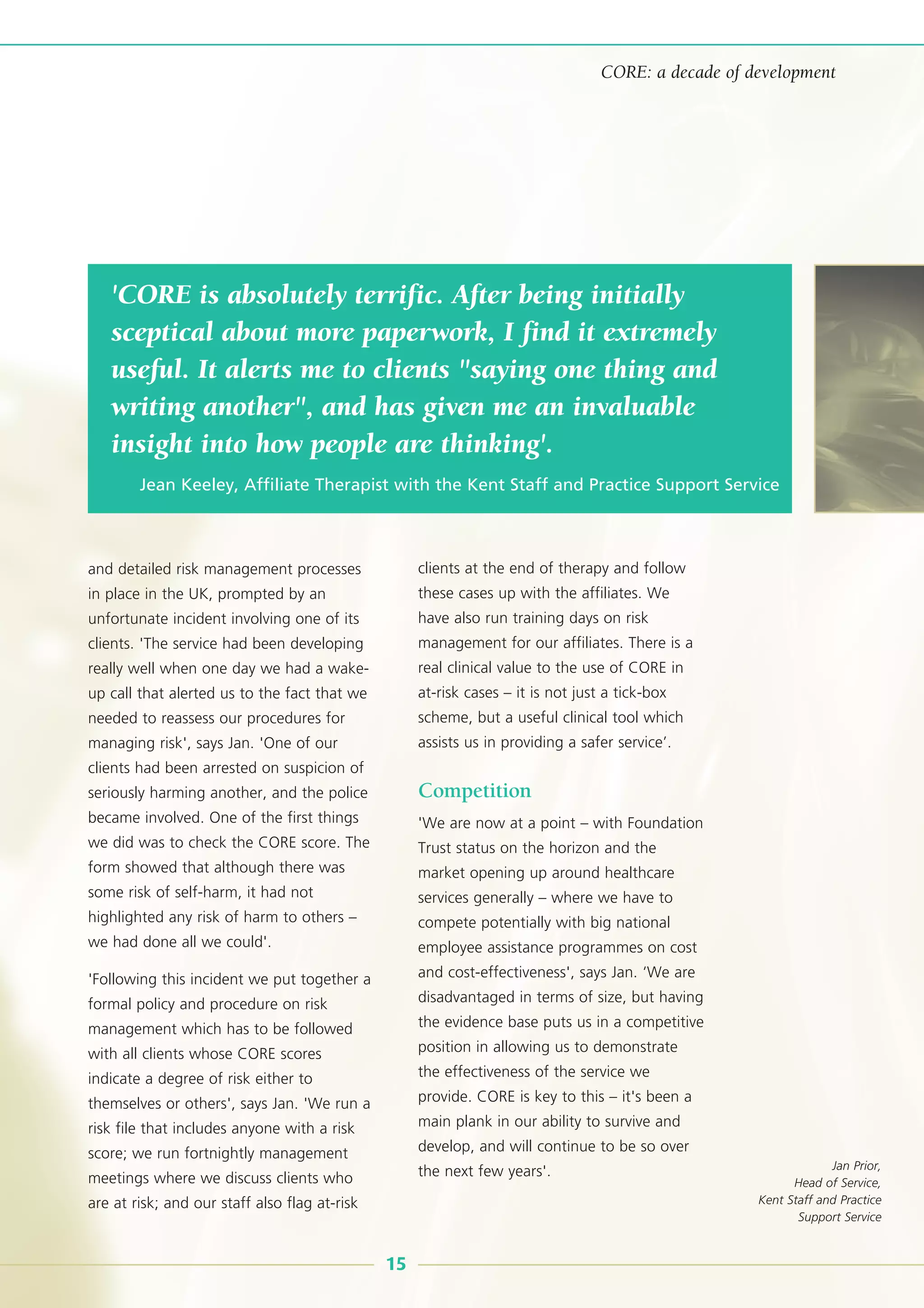 and detailed risk management processes
in place in the UK, prompted by an
unfortunate incident involving one of its
clients. 'The service had been developing
really well when one day we had a wake-
up call that alerted us to the fact that we
needed to reassess our procedures for
managing risk', says Jan. 'One of our
clients had been arrested on suspicion of
seriously harming another, and the police
became involved. One of the first things
we did was to check the CORE score. The
form showed that although there was
some risk of self-harm, it had not
highlighted any risk of harm to others –
we had done all we could'.
'Following this incident we put together a
formal policy and procedure on risk
management which has to be followed
with all clients whose CORE scores
indicate a degree of risk either to
themselves or others', says Jan. 'We run a
risk file that includes anyone with a risk
score; we run fortnightly management
meetings where we discuss clients who
are at risk; and our staff also flag at-risk
clients at the end of therapy and follow
these cases up with the affiliates. We
have also run training days on risk
management for our affiliates. There is a
real clinical value to the use of CORE in
at-risk cases – it is not just a tick-box
scheme, but a useful clinical tool which
assists us in providing a safer service’.
Competition
'We are now at a point – with Foundation
Trust status on the horizon and the
market opening up around healthcare
services generally – where we have to
compete potentially with big national
employee assistance programmes on cost
and cost-effectiveness', says Jan. ‘We are
disadvantaged in terms of size, but having
the evidence base puts us in a competitive
position in allowing us to demonstrate
the effectiveness of the service we
provide. CORE is key to this – it's been a
main plank in our ability to survive and
develop, and will continue to be so over
the next few years'.
'CORE is absolutely terrific. After being initially
sceptical about more paperwork, I find it extremely
useful. It alerts me to clients "saying one thing and
writing another", and has given me an invaluable
insight into how people are thinking'.
Jean Keeley, Affiliate Therapist with the Kent Staff and Practice Support Service
15
CORE: a decade of development
Jan Prior,
Head of Service,
Kent Staff and Practice
Support Service
 