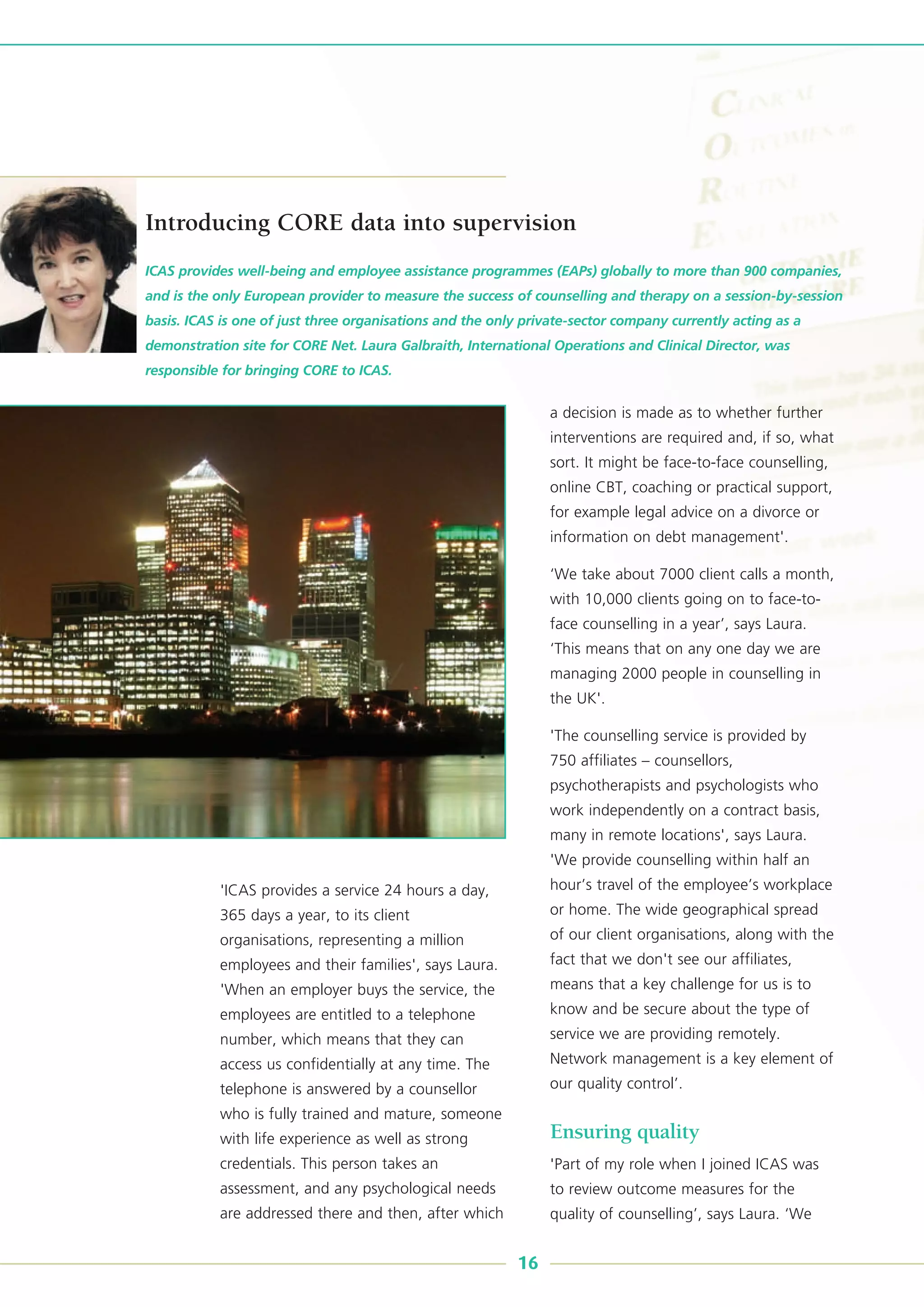 'ICAS provides a service 24 hours a day,
365 days a year, to its client
organisations, representing a million
employees and their families', says Laura.
'When an employer buys the service, the
employees are entitled to a telephone
number, which means that they can
access us confidentially at any time. The
telephone is answered by a counsellor
who is fully trained and mature, someone
with life experience as well as strong
credentials. This person takes an
assessment, and any psychological needs
are addressed there and then, after which
a decision is made as to whether further
interventions are required and, if so, what
sort. It might be face-to-face counselling,
online CBT, coaching or practical support,
for example legal advice on a divorce or
information on debt management'.
‘We take about 7000 client calls a month,
with 10,000 clients going on to face-to-
face counselling in a year’, says Laura.
‘This means that on any one day we are
managing 2000 people in counselling in
the UK'.
'The counselling service is provided by
750 affiliates – counsellors,
psychotherapists and psychologists who
work independently on a contract basis,
many in remote locations', says Laura.
'We provide counselling within half an
hour’s travel of the employee’s workplace
or home. The wide geographical spread
of our client organisations, along with the
fact that we don't see our affiliates,
means that a key challenge for us is to
know and be secure about the type of
service we are providing remotely.
Network management is a key element of
our quality control’.
Ensuring quality
'Part of my role when I joined ICAS was
to review outcome measures for the
quality of counselling’, says Laura. ‘We
ICAS provides well-being and employee assistance programmes (EAPs) globally to more than 900 companies,
and is the only European provider to measure the success of counselling and therapy on a session-by-session
basis. ICAS is one of just three organisations and the only private-sector company currently acting as a
demonstration site for CORE Net. Laura Galbraith, International Operations and Clinical Director, was
responsible for bringing CORE to ICAS.
Introducing CORE data into supervision
16
 