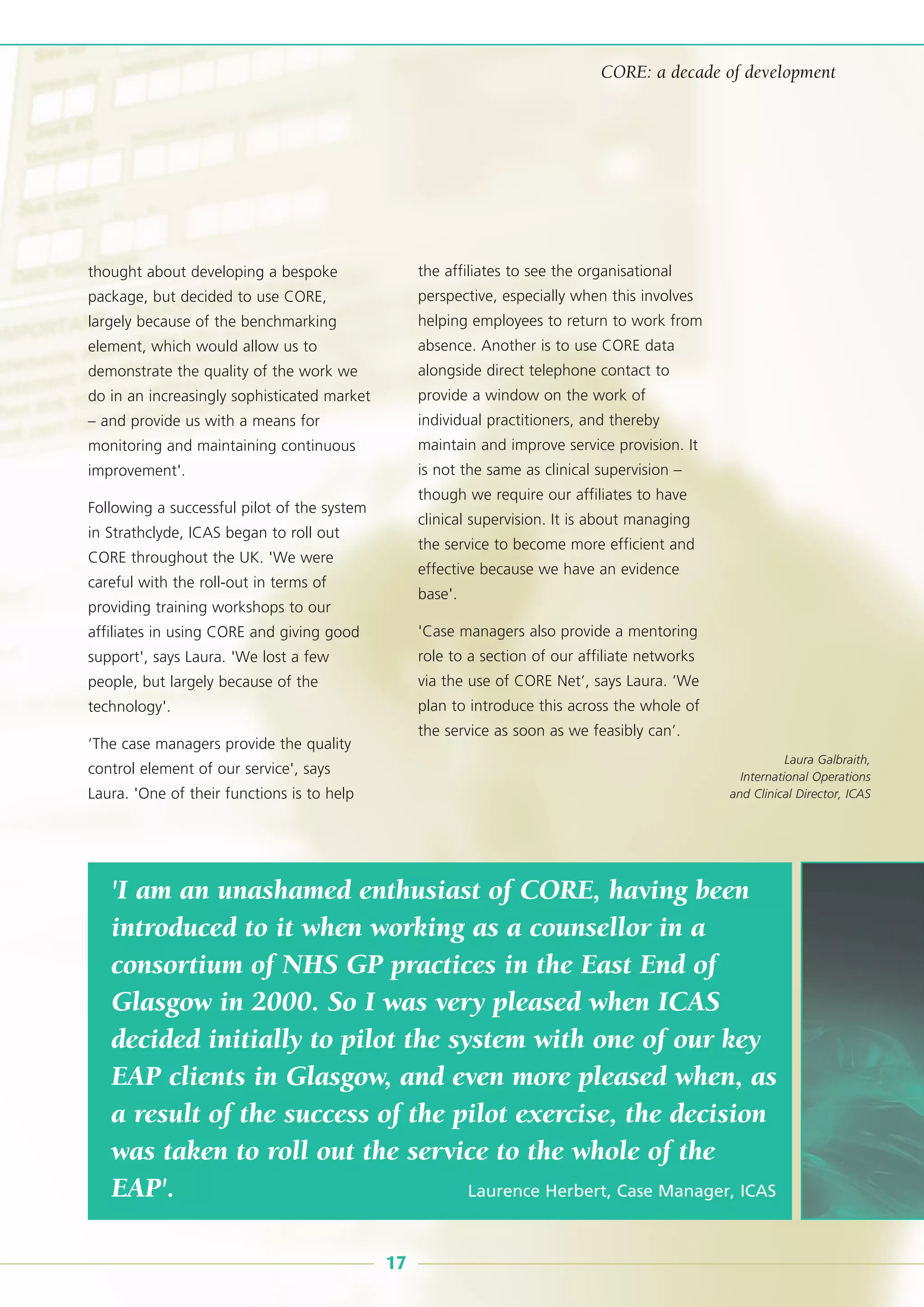 thought about developing a bespoke
package, but decided to use CORE,
largely because of the benchmarking
element, which would allow us to
demonstrate the quality of the work we
do in an increasingly sophisticated market
– and provide us with a means for
monitoring and maintaining continuous
improvement'.
Following a successful pilot of the system
in Strathclyde, ICAS began to roll out
CORE throughout the UK. 'We were
careful with the roll-out in terms of
providing training workshops to our
affiliates in using CORE and giving good
support', says Laura. 'We lost a few
people, but largely because of the
technology'.
‘The case managers provide the quality
control element of our service', says
Laura. 'One of their functions is to help
the affiliates to see the organisational
perspective, especially when this involves
helping employees to return to work from
absence. Another is to use CORE data
alongside direct telephone contact to
provide a window on the work of
individual practitioners, and thereby
maintain and improve service provision. It
is not the same as clinical supervision –
though we require our affiliates to have
clinical supervision. It is about managing
the service to become more efficient and
effective because we have an evidence
base'.
'Case managers also provide a mentoring
role to a section of our affiliate networks
via the use of CORE Net’, says Laura. ’We
plan to introduce this across the whole of
the service as soon as we feasibly can’.
'I am an unashamed enthusiast of CORE, having been
introduced to it when working as a counsellor in a
consortium of NHS GP practices in the East End of
Glasgow in 2000. So I was very pleased when ICAS
decided initially to pilot the system with one of our key
EAP clients in Glasgow, and even more pleased when, as
a result of the success of the pilot exercise, the decision
was taken to roll out the service to the whole of the
EAP'. Laurence Herbert, Case Manager, ICAS
17
CORE: a decade of development
Laura Galbraith,
International Operations
and Clinical Director, ICAS
 