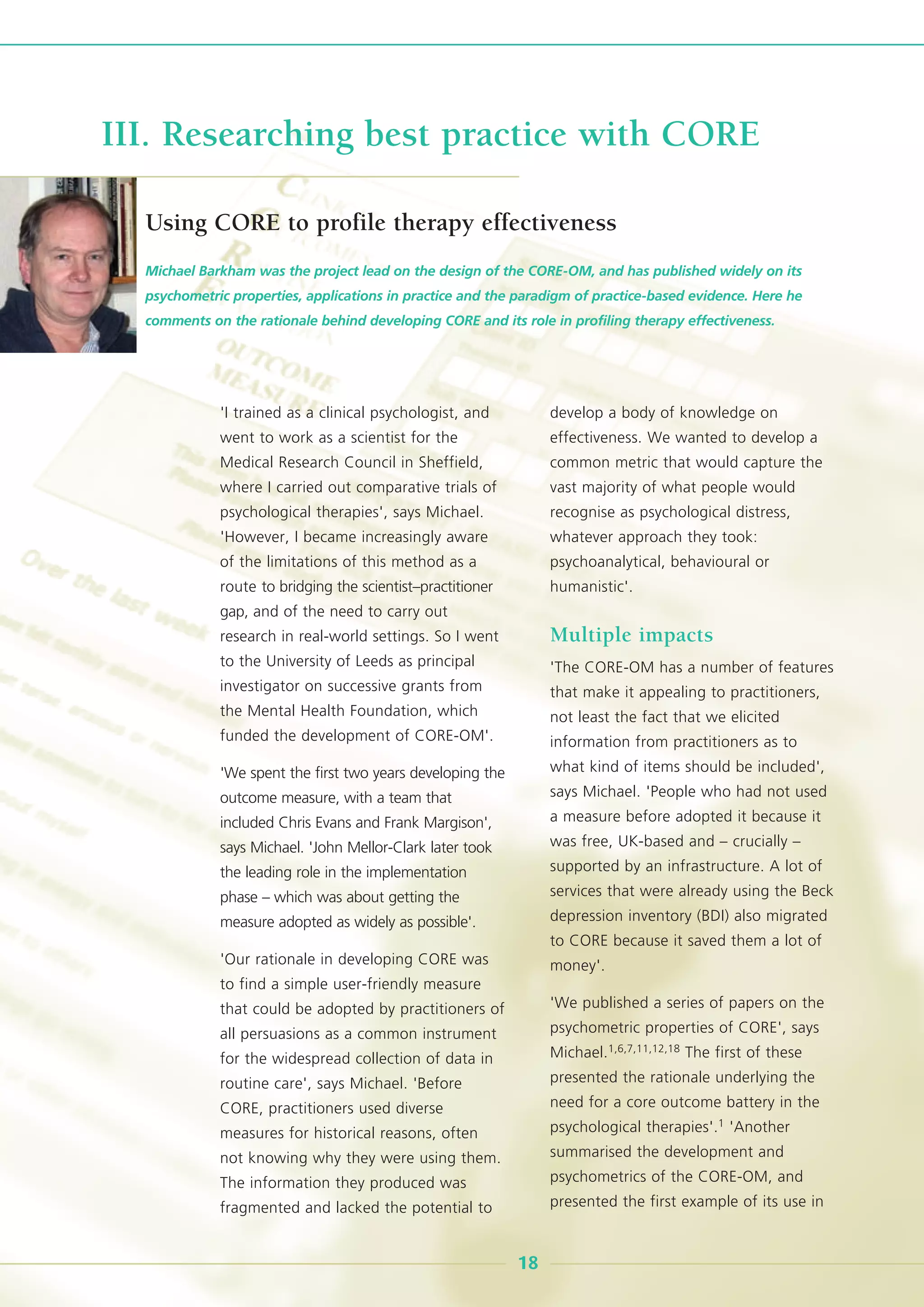 'I trained as a clinical psychologist, and
went to work as a scientist for the
Medical Research Council in Sheffield,
where I carried out comparative trials of
psychological therapies', says Michael.
'However, I became increasingly aware
of the limitations of this method as a
route to bridging the scientist–practitioner
gap, and of the need to carry out
research in real-world settings. So I went
to the University of Leeds as principal
investigator on successive grants from
the Mental Health Foundation, which
funded the development of CORE-OM'.
'We spent the first two years developing the
outcome measure, with a team that
included Chris Evans and Frank Margison',
says Michael. 'John Mellor-Clark later took
the leading role in the implementation
phase – which was about getting the
measure adopted as widely as possible'.
'Our rationale in developing CORE was
to find a simple user-friendly measure
that could be adopted by practitioners of
all persuasions as a common instrument
for the widespread collection of data in
routine care', says Michael. 'Before
CORE, practitioners used diverse
measures for historical reasons, often
not knowing why they were using them.
The information they produced was
fragmented and lacked the potential to
develop a body of knowledge on
effectiveness. We wanted to develop a
common metric that would capture the
vast majority of what people would
recognise as psychological distress,
whatever approach they took:
psychoanalytical, behavioural or
humanistic'.
Multiple impacts
'The CORE-OM has a number of features
that make it appealing to practitioners,
not least the fact that we elicited
information from practitioners as to
what kind of items should be included',
says Michael. 'People who had not used
a measure before adopted it because it
was free, UK-based and – crucially –
supported by an infrastructure. A lot of
services that were already using the Beck
depression inventory (BDI) also migrated
to CORE because it saved them a lot of
money'.
'We published a series of papers on the
psychometric properties of CORE', says
Michael.1,6,7,11,12,18 The first of these
presented the rationale underlying the
need for a core outcome battery in the
psychological therapies'.1 'Another
summarised the development and
psychometrics of the CORE-OM, and
presented the first example of its use in
Michael Barkham was the project lead on the design of the CORE-OM, and has published widely on its
psychometric properties, applications in practice and the paradigm of practice-based evidence. Here he
comments on the rationale behind developing CORE and its role in profiling therapy effectiveness.
18
III. Researching best practice with CORE
Using CORE to profile therapy effectiveness
 