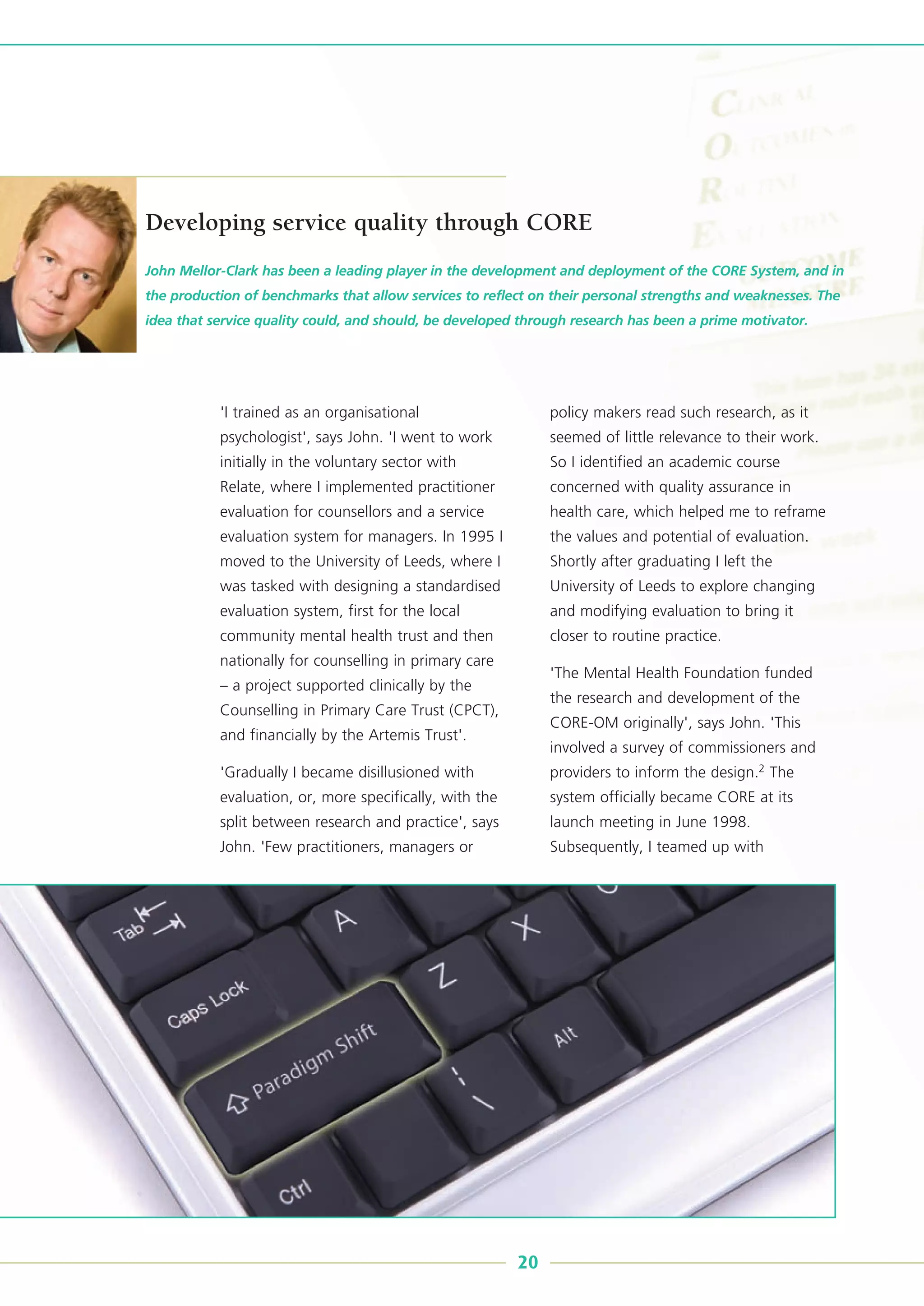 'I trained as an organisational
psychologist', says John. 'I went to work
initially in the voluntary sector with
Relate, where I implemented practitioner
evaluation for counsellors and a service
evaluation system for managers. In 1995 I
moved to the University of Leeds, where I
was tasked with designing a standardised
evaluation system, first for the local
community mental health trust and then
nationally for counselling in primary care
– a project supported clinically by the
Counselling in Primary Care Trust (CPCT),
and financially by the Artemis Trust'.
'Gradually I became disillusioned with
evaluation, or, more specifically, with the
split between research and practice', says
John. 'Few practitioners, managers or
policy makers read such research, as it
seemed of little relevance to their work.
So I identified an academic course
concerned with quality assurance in
health care, which helped me to reframe
the values and potential of evaluation.
Shortly after graduating I left the
University of Leeds to explore changing
and modifying evaluation to bring it
closer to routine practice.
'The Mental Health Foundation funded
the research and development of the
CORE-OM originally', says John. 'This
involved a survey of commissioners and
providers to inform the design.2 The
system officially became CORE at its
launch meeting in June 1998.
Subsequently, I teamed up with
John Mellor-Clark has been a leading player in the development and deployment of the CORE System, and in
the production of benchmarks that allow services to reflect on their personal strengths and weaknesses. The
idea that service quality could, and should, be developed through research has been a prime motivator.
20
Developing service quality through CORE
 