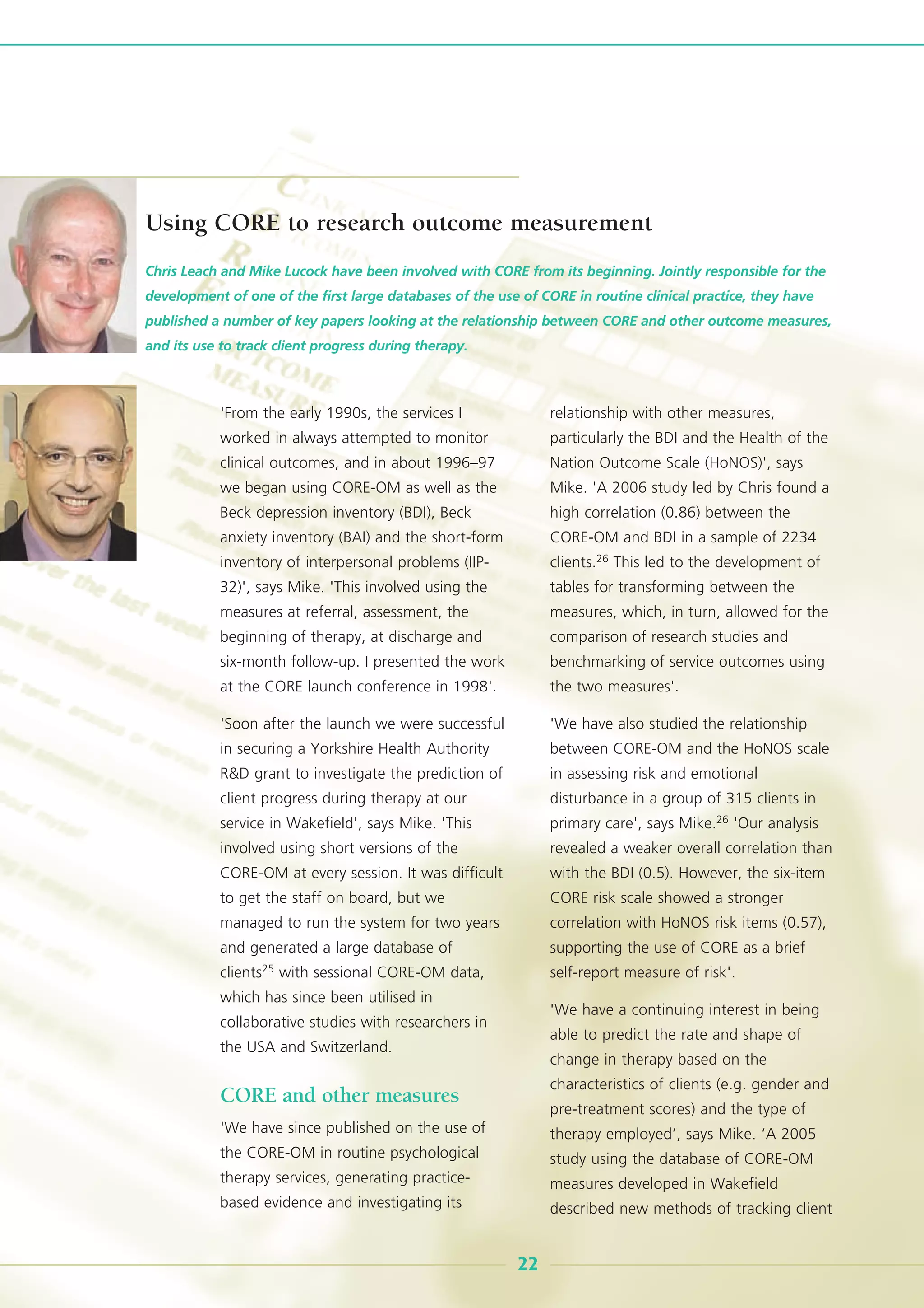 'From the early 1990s, the services I
worked in always attempted to monitor
clinical outcomes, and in about 1996–97
we began using CORE-OM as well as the
Beck depression inventory (BDI), Beck
anxiety inventory (BAI) and the short-form
inventory of interpersonal problems (IIP-
32)', says Mike. 'This involved using the
measures at referral, assessment, the
beginning of therapy, at discharge and
six-month follow-up. I presented the work
at the CORE launch conference in 1998'.
'Soon after the launch we were successful
in securing a Yorkshire Health Authority
R&D grant to investigate the prediction of
client progress during therapy at our
service in Wakefield', says Mike. 'This
involved using short versions of the
CORE-OM at every session. It was difficult
to get the staff on board, but we
managed to run the system for two years
and generated a large database of
clients25 with sessional CORE-OM data,
which has since been utilised in
collaborative studies with researchers in
the USA and Switzerland.
CORE and other measures
'We have since published on the use of
the CORE-OM in routine psychological
therapy services, generating practice-
based evidence and investigating its
relationship with other measures,
particularly the BDI and the Health of the
Nation Outcome Scale (HoNOS)', says
Mike. 'A 2006 study led by Chris found a
high correlation (0.86) between the
CORE-OM and BDI in a sample of 2234
clients.26 This led to the development of
tables for transforming between the
measures, which, in turn, allowed for the
comparison of research studies and
benchmarking of service outcomes using
the two measures'.
'We have also studied the relationship
between CORE-OM and the HoNOS scale
in assessing risk and emotional
disturbance in a group of 315 clients in
primary care', says Mike.26 'Our analysis
revealed a weaker overall correlation than
with the BDI (0.5). However, the six-item
CORE risk scale showed a stronger
correlation with HoNOS risk items (0.57),
supporting the use of CORE as a brief
self-report measure of risk'.
'We have a continuing interest in being
able to predict the rate and shape of
change in therapy based on the
characteristics of clients (e.g. gender and
pre-treatment scores) and the type of
therapy employed’, says Mike. ‘A 2005
study using the database of CORE-OM
measures developed in Wakefield
described new methods of tracking client
Chris Leach and Mike Lucock have been involved with CORE from its beginning. Jointly responsible for the
development of one of the first large databases of the use of CORE in routine clinical practice, they have
published a number of key papers looking at the relationship between CORE and other outcome measures,
and its use to track client progress during therapy.
22
Using CORE to research outcome measurement
 