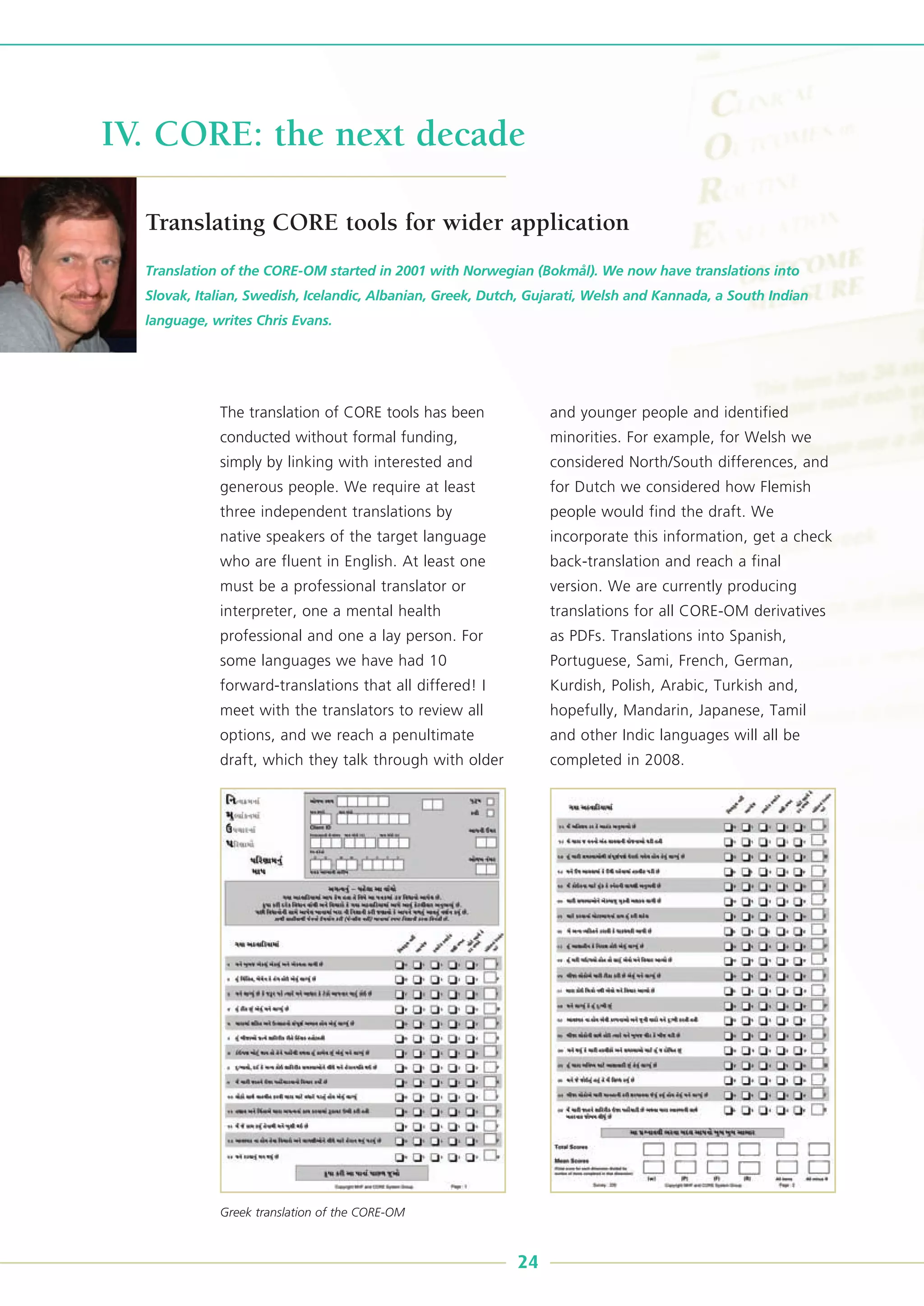 The translation of CORE tools has been
conducted without formal funding,
simply by linking with interested and
generous people. We require at least
three independent translations by
native speakers of the target language
who are fluent in English. At least one
must be a professional translator or
interpreter, one a mental health
professional and one a lay person. For
some languages we have had 10
forward-translations that all differed! I
meet with the translators to review all
options, and we reach a penultimate
draft, which they talk through with older
and younger people and identified
minorities. For example, for Welsh we
considered North/South differences, and
for Dutch we considered how Flemish
people would find the draft. We
incorporate this information, get a check
back-translation and reach a final
version. We are currently producing
translations for all CORE-OM derivatives
as PDFs. Translations into Spanish,
Portuguese, Sami, French, German,
Kurdish, Polish, Arabic, Turkish and,
hopefully, Mandarin, Japanese, Tamil
and other Indic languages will all be
completed in 2008.
Translation of the CORE-OM started in 2001 with Norwegian (Bokmål). We now have translations into
Slovak, Italian, Swedish, Icelandic, Albanian, Greek, Dutch, Gujarati, Welsh and Kannada, a South Indian
language, writes Chris Evans.
IV. CORE: the next decade
Translating CORE tools for wider application
24
Greek translation of the CORE-OM
 