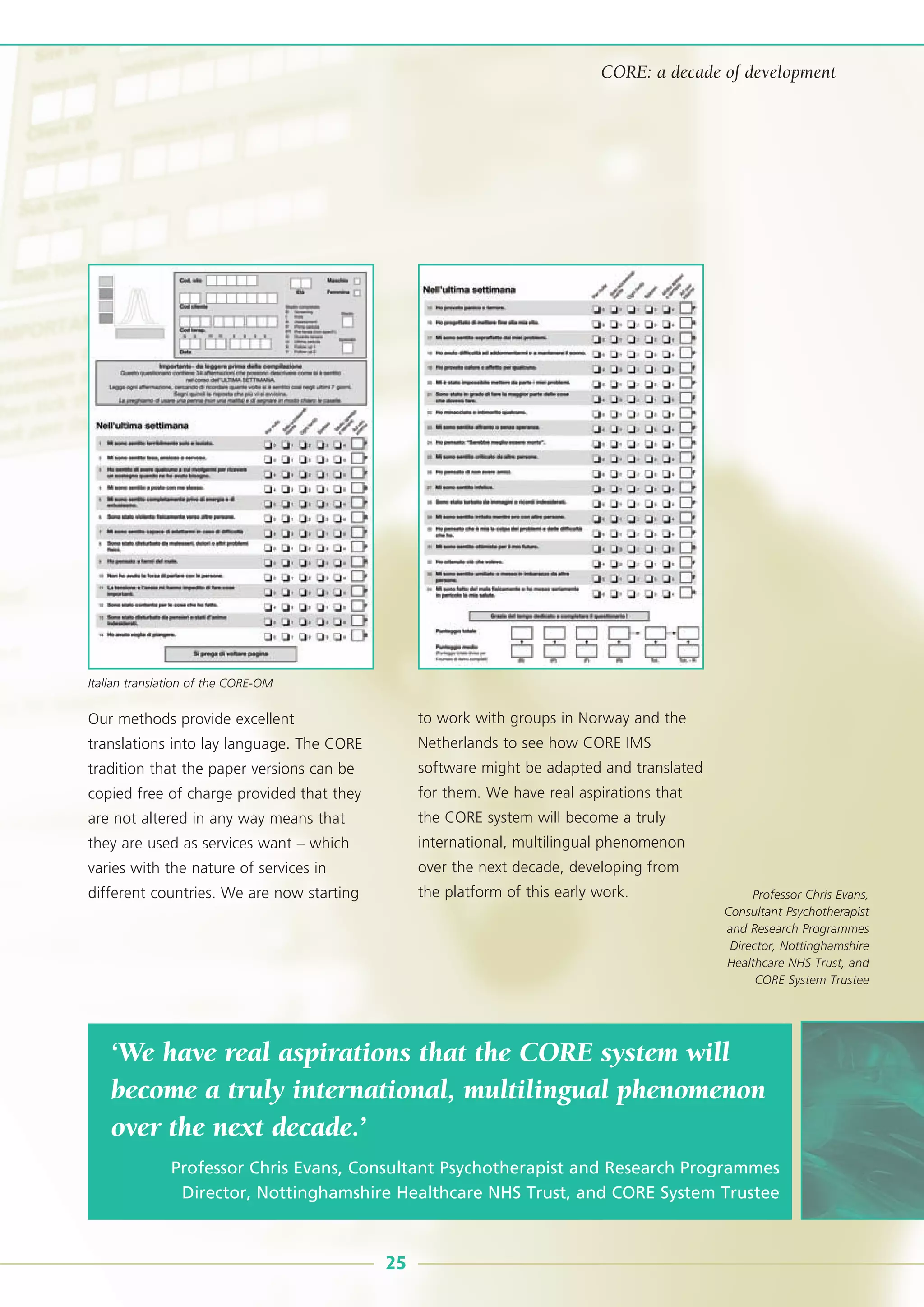 Our methods provide excellent
translations into lay language. The CORE
tradition that the paper versions can be
copied free of charge provided that they
are not altered in any way means that
they are used as services want – which
varies with the nature of services in
different countries. We are now starting
to work with groups in Norway and the
Netherlands to see how CORE IMS
software might be adapted and translated
for them. We have real aspirations that
the CORE system will become a truly
international, multilingual phenomenon
over the next decade, developing from
the platform of this early work.
‘We have real aspirations that the CORE system will
become a truly international, multilingual phenomenon
over the next decade.’
Professor Chris Evans, Consultant Psychotherapist and Research Programmes
Director, Nottinghamshire Healthcare NHS Trust, and CORE System Trustee
25
CORE: a decade of development
Professor Chris Evans,
Consultant Psychotherapist
and Research Programmes
Director, Nottinghamshire
Healthcare NHS Trust, and
CORE System Trustee
Italian translation of the CORE-OM
 