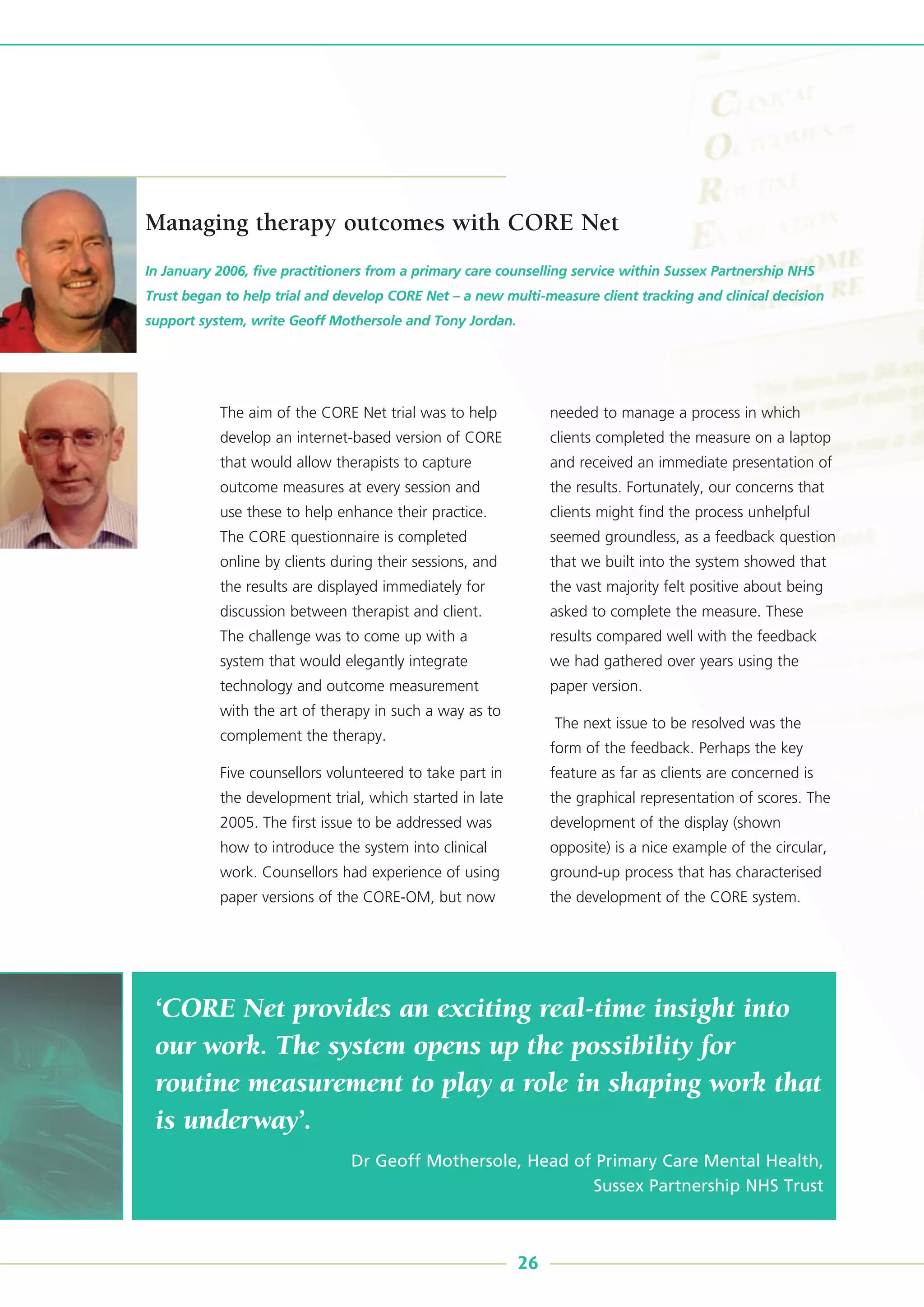 ‘CORE Net provides an exciting real-time insight into
our work. The system opens up the possibility for
routine measurement to play a role in shaping work that
is underway’.
Dr Geoff Mothersole, Head of Primary Care Mental Health,
Sussex Partnership NHS Trust
The aim of the CORE Net trial was to help
develop an internet-based version of CORE
that would allow therapists to capture
outcome measures at every session and
use these to help enhance their practice.
The CORE questionnaire is completed
online by clients during their sessions, and
the results are displayed immediately for
discussion between therapist and client.
The challenge was to come up with a
system that would elegantly integrate
technology and outcome measurement
with the art of therapy in such a way as to
complement the therapy.
Five counsellors volunteered to take part in
the development trial, which started in late
2005. The first issue to be addressed was
how to introduce the system into clinical
work. Counsellors had experience of using
paper versions of the CORE-OM, but now
needed to manage a process in which
clients completed the measure on a laptop
and received an immediate presentation of
the results. Fortunately, our concerns that
clients might find the process unhelpful
seemed groundless, as a feedback question
that we built into the system showed that
the vast majority felt positive about being
asked to complete the measure. These
results compared well with the feedback
we had gathered over years using the
paper version.
The next issue to be resolved was the
form of the feedback. Perhaps the key
feature as far as clients are concerned is
the graphical representation of scores. The
development of the display (shown
opposite) is a nice example of the circular,
ground-up process that has characterised
the development of the CORE system.
In January 2006, five practitioners from a primary care counselling service within Sussex Partnership NHS
Trust began to help trial and develop CORE Net – a new multi-measure client tracking and clinical decision
support system, write Geoff Mothersole and Tony Jordan.
26
Managing therapy outcomes with CORE Net
 
